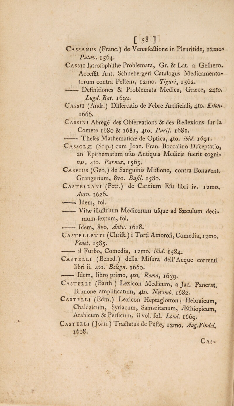 Cassanus (Franc.) de Venaefedlione in Pleuritide, i2mo« Patav. 1564. Cassii Iatrofophiftae Problemata, Gr. Sc Lat. a Gefnero. Accefiit Ant. Schnebergeri Catalogus Medicamenta- torum contra Peftem, i2mo, 'Tiguriy 1562, *—- Definitiones Sc Problemata Medica, Graece, 24to. Lugd. Bat. 1692. Cassii (Andr.) Diflertatio de Febre Artificiali, 4to. Kilon* 1666. Cassini Abrcge des Obfervations & des Reflexions fur Ia Comete 1680 & 1681, 4to. PariJ,\ 1681. *— Thefes Mathematicae de Optica, 4to. ibid. 1691. Cassol^e (Scip.) cum Joan. Fran. Boccalino Difceptatio, an Epithematum ufus Antiquis Medicis fuerit cogni¬ tus, 4(0. Parma* 1565, Caspius (Geo.) de Sanguinis Mifiione, contra Bonavent, Grangerium, 8vo. Bajil. 1580. Castellani (Petr.) de Carnium Efu libri iv. i2mo, Antv. 1626, *—- Idem, fol. - Vitae illuftrium Medicorum ufque ad Saeculum decL mum-fextum, fol. ——■ Idem, 8vo, Antv. 1618. Ca stelleti i (CErift.) i *I 'orti Amorofi,C^omedia, 12mo$ Venet. 1585. — il Furbo, Comedia, i2mo. ibid. 1584. Castelli (Bened.) della Mifura delPAeque correnti libri ii. 4to. Bologn. 1660. *- Idem, libro primo, 4to. Roma, 1639. Castelli (Barth.) Lexicon Medicum, a Jac. Pancrat. Brunone amplificatum, 4to. Norimb. 1682. Castelli (Edm.) Lexicon Heptaglotton 5 Hebraicum, Chaldaicum, Syriacum, Samaritanum, ^thiopicum, Arabicum & Perficuin, ii vol. fol. Lond. 1669. Castelli (Joan.) Tra&atus de Pefte, 12010, Augjindel, j6o8, C ASu