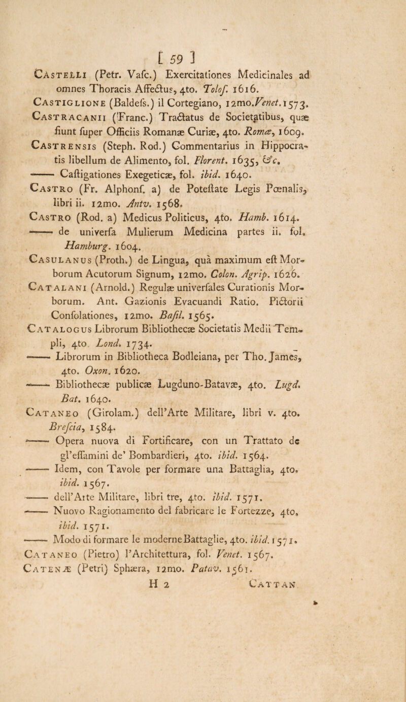 Castelli (Petr. Vafc.) Exercitationes Medicinales ad omnes Thoracis AfFedtus, 4to. Tolof. 1616. Castiglione (Baldefs.) il Cortegiano, i2mo.Fenet. 1573» Castracanii (Erane.) Tradlatus de Societatibus* quae fiunt fuper Officiis Romanae Curiae, 4to. Romee^ 1609. Castrensis (Steph. Rod.) Commentarius in Hippocra¬ tis libellum de Alimento, fol. Florent. 1635, LsV. -- Cafligationes Exegeticae, fol. ibid. 1640. Castro (Fr. Alphonf. a) de Poteilate Legis Pcenalis5 libri ii. i2mo. Antv. 1568. Castro (Rod. a) Medicus Politicus, 4fo. Hatnb. 1614. ——• de univerfa Mulierum Medicina partes ii. fol. Hamburg. 1604. Casulanus (Prottu) de Lingua, qua maximum eft Mor~ borum Acutorum Signum, i2mo. Colon. Agrip. 1626. Ca talani (Arnold.) Regulae univerfales Curationis Mon» borum. Ant. Gazionis Evacuandi Ratio. Pidtorii Confolationes, i2mo. BafiL 1565. Catalogus Librorum Bibliothecae Societatis Medii Tem» pii, 4to Lond, 1734. -- Librorum in Bibliotheca Bodleiana, per Tho. James, 4to. Oxon. 1620. -—- Bibliothecae publicae Lugduno-Batavse, 4to. Lugd* Bat. 1640. Cataneo (Girolam.) delPArte Militare, libri v. 4to. Brefcia, 1584. --- Opera nuova di Fortificare, con un Trattato de gPeffamini de’ Bombardieri, 4to. ibld. 1564. ——- Idem, con Tavole per formare una Battaglia, 4to, ibid. 1567. —— delPArte Militare, libri tre, 4to. ibid. 1571. —- Nuovo Ragionamento dei fabricare le Fortezze, 4to, ibid. 1571* —— Modo di formare le moderneBattaglie, 4to. ibid. 1571, Cata neo (Pietro) 1’Architettura, fol. Venet. 1567. Catena: (Petri) Sphaera, i2mo. Patav. 1^61. H 2 Cattan
