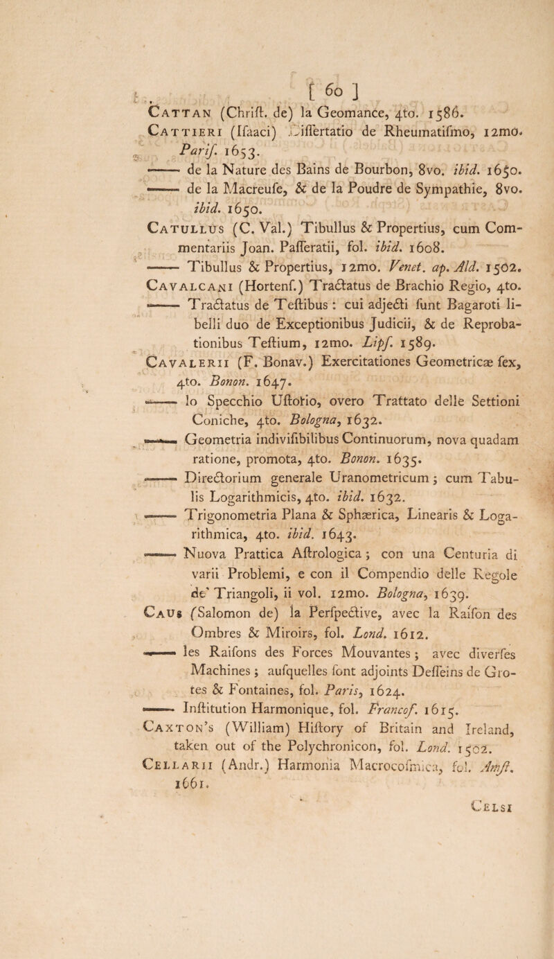 »• Cattan (Chrifl. de) la Geomance, 4to. 1586. Cattieri (Ifaaci) Diflertatio de Rheumatifmo, i2mo* Pari/. 1653. —— de la Nature des Bains de Bourbon, 8vo. ibid. 16^0. — de la Macreufe, & de la Poudre de Sympathie, 8vo. ibld. 1650. Catullus (C. Val.) Tibullus & Propertius, cum Com¬ mentariis Joan. PafTeratii, fol. ibid. 1608. . — Tibullus & Propertius, i2mo. Venet. ap. Aid. 1502. Cavalcani (Hortenf.) Tranatus de Brachio Regio, 4to. *-—— Tradtatus de Teftibus : cui adjedti funt Bagaroti li¬ belli duo de Exceptionibus Judicii, & de Reproba¬ tionibus Teftium, i2mo. Lipf. 1589. Cavalerii (F. Bonav.) Exercitationes Geometricae fex, 4to. Bonon. 1647. .— lo Specchio Uftotio, overo Trattato delle Settioni Coniche, 4to. Bologna, 1632. ■ Geometria indivifibilibus Continuorum, nova quadam ratione, promota, 4to. Bonon. 1635. *——— Directorium generale Uranometricum; cum Tabu¬ lis Logarithmicis, 4to. ibid. 1632. — Trigonometria Plana & Sphaerica, Linearis & Loga- rithmica, 4to. ibid. 1643. — Nuova Prattica Aftrologica; con una Centuria di varii Problemi, e con il Compendio delle Regale de’ Triangoli, ii vol. i2mo. Bologna, 1639. CaU$ f Salomon de) la Perfpe£tive, avec la Raifon des Ombres & Miroirs, fol. Lond. 1612. les Raifons des Forces Mouvantes; avec diverfes Machines; aufquelles font adjoints Defleins de Gro¬ tes & Fontaines, fol. Paris, 1624. —1 Inftitution Harmonique, fol. Francof, 1615. Caxton’s (William) Hiftory of Britain and Ireland, taken out of the Pclychronicon, fol. Lond. 1502. Cellarii (Andr.) Harmonia Macrocofmica, fol. Artift. 1661. Celsi