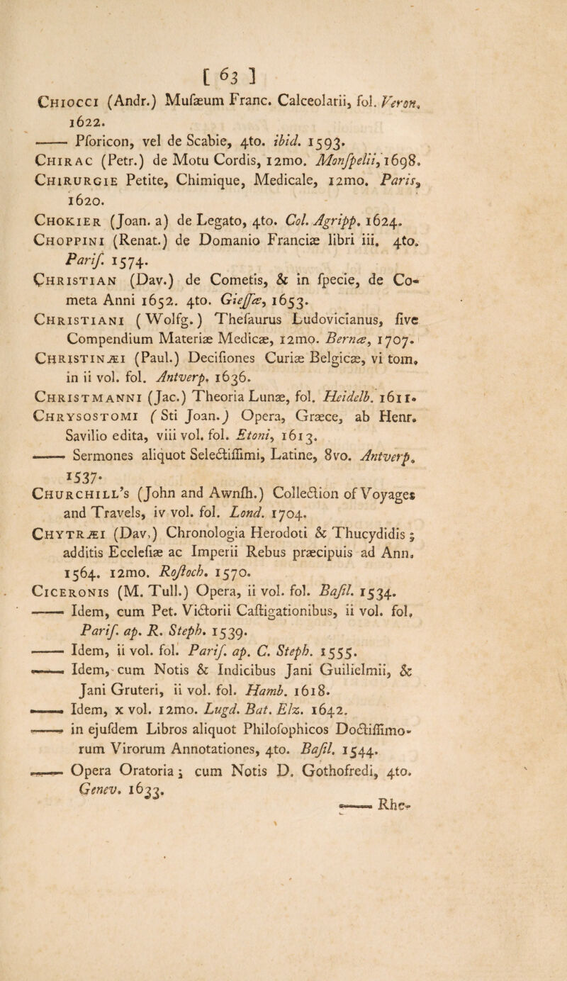 Chiocci (Andr.) Mufaeum Franc. Calceolarii, fol. Veron, 1622. -- Pforicon, vel de Scabie, 4to. ibid. 1593. Chirac (Petr.) de Motu Cordis, i2mo. Monfpeliiy 169S» Chirurgi e Petite, Chimique, Medicale, i2mo. Paris3 1620. Chokier (Joan. a) de Legato, 4to. Coi. Agripp, 1624. Choppini (Renat.) de Domanio Franciae libri iii. 4(0» Panf. 1574. Christi an (Dav.) de Cometis, & in fpecie, de Co« meta Anni 1652. 4to. Giejfce^ 1653. Christiani (Wolfg.) Thefaurus Ludovicianus, live Compendium Materiae Medicae, X2mo. Bernce, 1707.' ChR-ISTinaei (Paul.) Decifiones Curiae Belgicae, vi tom, in ii vol. fol. Antverp. 1636. Christmanni (Jac.) Theoria Lunae, fol. Heidelb. i6ir« Chrysos tomi (Sti Joan.J Opera, Graece, ab Henr» Savilio edita, viii vol. fol. Etoni, 1613. -- Sermones aliquot Seledtiflimi, Latine, 8vo. Antverp, x537* Churchili/s (John and Awnlh.) Colledion of Voyages and Travels, iv vol. fol. Lond. 1704. ChytR2EI (Dav,) Chronologia Herodoti & Thucydidis 5 additis Ecclefiae ac Imperii Rebus praecipuis ad Anm 1564. i2mo. Rojloch. 1570. Ciceronis (M. Tuli.) Opera, ii vol. fol. Bafd. 1534. ■ Idem, cum Pet. Vidtorii Caftigationibus, ii vol. fol, Parif ap. R. Stepb. 1539. •- Idem, ii vol. fol. Parif. ap. C. Stepb. 1555. Idem,-cum Notis & Indicibus Jani Guilielmii, & Jani Gruteri, ii vol. fol. Hamb. 1618. — Idem, x vol. i2mo. Lugd. Bat. Elz. 1642. ■ .■■■» in ejufdem Libros aliquot Philofophicos Dodliffimo- rum Virorum Annotationes, 4to. Bajil. 1544. — Opera Oratoria; cum Notis D, Gothofredi, 4to. Genev. 1633. Rhe-
