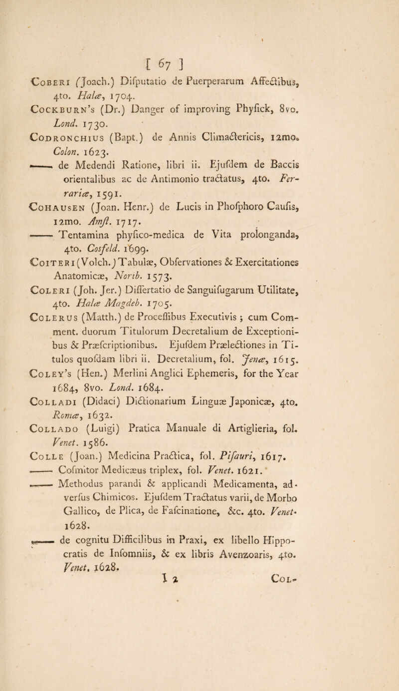 I 67 ] Coberi ('Joach.) Difputatio de Puerperarum Affedtibus, 4to. Hala, 1704. Cockburn’s (Dr.) Danger of improving Phyfick, 8vo» Lond. 1730. Codronchius (Bapt.) de Annis Climactericis, 12mo« Colon. 1623. ■ .. de Medendi Ratione, libri ii. Ejufdem de Baccis orientalibus ac de Antimonio tranatus, 4to. Fer¬ rari a ^ 1591. Cohausen (Joan. Henr.) de Lucis in Phofphoro Caufis, i2mo. Amjl. 1717. - Tentamina phyfico-medica de Vita prolonganda? 4to. Cosfeld. 1699. Coiter 1 (Volch.J Tabulae, Obfervationes & Exercitationes Anatomicae, Norib. 1573. Coleri (Joh. Jer.) Differtatio de Sanguifugarum Utilitate, 4to. Hala: Magdeb. 1705. Cole rus (Matth.) de Proceffibus Executivis; cum Com- ment. duorum Titulorum Decretalium de Exceptioni¬ bus & Pr^fcriptionibus. Ejufdem Praeledtiones in Ti¬ tulos quofdam libri ii. Decretalium, fol. *Jena, 1615. Coley’s (Hem) Merlini Anglici Ephemeris, fortheYear 1684, 8vo, Lond. 1684. Colladi (Didaci) Dictionarium Linguae Japonica, 4to„ Roma, 1632. Collado (Luigi) Pratica Manuale di Artiglieria, foL Venet. 1586. Colle (Joan.) Medicina Pradtica, fol. Pifauri, 1617, -- Cofmitor Medicaeus triplex, fol. Venet. 1621. —■— Methodus parandi & applicandi Medicamenta, ad - verfus Chimicos. Ejufdem Tractatus varii, de Morbo Gallico, de Plica, de Fafcinatione, &c. 4to. Venet* 1628. itu» ■ - de cognitu Difficilibus in Praxi, ex libello Hippo¬ cratis de Infomniis, & ex libris Avensoaris, 410« Venet, 1628. 1 % CoL»