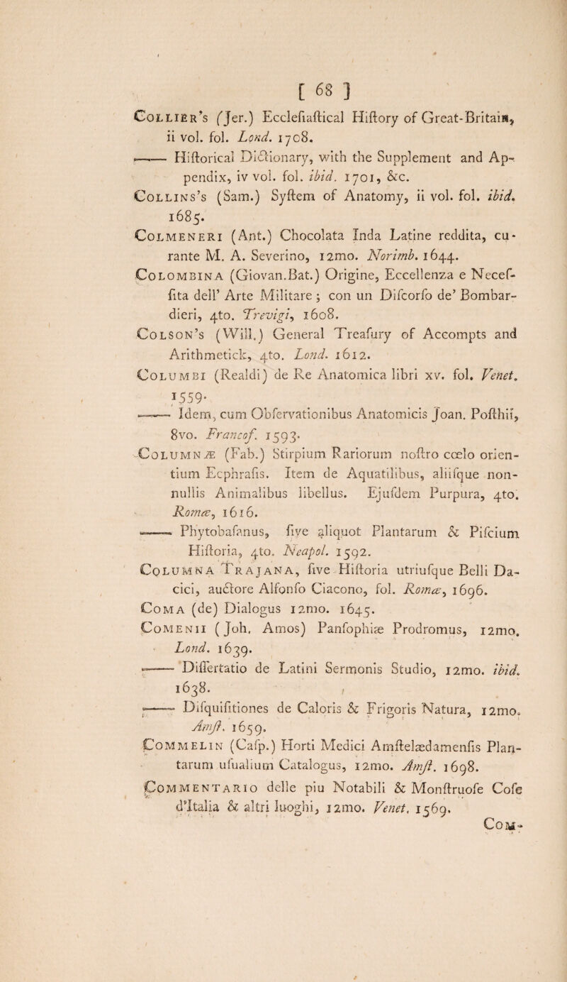 Collibras fjer.) Ecclefiaftical Hiftory of Great-Britam* ii vol. fol. Lond. iyc8. r—— Hiftorical Didtionary, with the Supplement and Ap¬ pendix, iv vol. fol. ibid. 1701, &c. Collins’s (Sam.) Syftem of Anatomy, ii vol. fol. ibid. 1685- Colmeneri (Ant.) Chocolata Inda Latine reddita, cu¬ rante M. A. Severino, umo. Norimb. 1644. Colombina (Giovan.Bat.) Origine, Eccellenza e Necef- fita dell’ Arte Militare ; con un Difcorfo de’ Bombar- dieri, ^to. Trevigi, 1608. Colson’s (Will.) General Treafury of Accompts and Arithmetick, 410. Lond. 1612. Columbi (Reaidi) de Re Anatomica libri xv. fol. Venet. 1559* t ■ t_ —— Idem, cum Obfervationibus Anatomicis joan. Poflhii, 8vo. Francof 1593. CoLUMNiE (Fab.) Stirpium Rariorum noftro coelo orien¬ tium Ecphrafis. Item de Aquatilibus, aliifque non¬ nullis Animalibus libellus. Ejufdem Purpura, 4to. Romee, 1616. >—■ Phytobafanus, fiye .aliquot Plantarum b Pifcium Hiftoria, 410. Neapol. 1592. Columna Trajana, five Hiftoria utriufque Belli Da¬ cici, audtore Alfonfo Ciacono, fol. Roma, 1696. Coma (de) Dialogus i2mo. 1645. Comenii (Joh. Amos) Panfophise Prodromus, i2mo. Lond. 1639. Diflertatio de Latini Sermonis Studio, i2mo. ibid. 1638. / ■=— Difquifitiones de Caloris b Frigoris Natura, nmo. Amft. 1659. Commelin (Cafp.) Horti Medici Amflelaedamenfis Plan¬ tarum ufualium Catalogus, i2mo. Amjt. 1698. Commentario delle piu Notabili b Monftruofe Cofe dltalia b altri luoghi, nmo. Venet, 1569. COM>