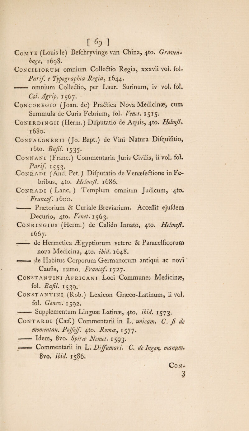 [ % ] Comte (Louisle) Befchryvinge van China, 4(0. Graven- hage, 1698. Conciliorum omnium ColieHio Regia, xxxvii voi. foL Parif e Vypographia Regia, 1644. — omnium Collegio, per Laur. Surinum, iv vol. fol. Coi. Agrip. 1567. Concoregio (Joan.de) Pra&ica Nova Medicinae, cum Summula de Curis Febrium, fol. Venet. 1515. Conerdingii (Herm.) Difputatio de Aquis, 4to. Helmjl. 1680. Confalonerii (Jo. Bapt.) de Vini Natura Difquifitio, l6to. Bafil. 1535. Connani (Franc.) Commentaria Juris Civilis, ii voL fol. Parif. 1553. Conradi fAnd.Pet.J Difputatio de Venaefedlione in Fe¬ bribus, 4to. Helmeft. 1686. Conradi ( Lanc. ) Templum omnium Judicum, 4to. Francof. 1600. —— Praetorium & Curiale Breviarium. Acceffit ejufdem Decurio, qto. Venet. 1563. Conringius (Herm.) de Calido Innato, 410. Helmejl. 1667. •-* de Hermetica iEgyptiorum vetere & Paracelficorum nova Medicina, 4to. ibid. 1648. —- de Habitus Corporum Germanorum antiqui ac novi Caufis, i2mo. Francof. 1727. Constantini Africani Loci Communes Medicinae, fol. Baftl. 1539. Constantini (Rob.) Lexicon Graeco-Latinum, ii vol. fol. Genev. 1592. -- Supplementum Linguae Latinae, 4to. ibid. 1573. Contardi (Caef.) Commentarii in L. unicam. C. ft de momentan. Pojfejf. 4to. Romee, 1577. -- Idem, 8vo. Spirce Nemet. 1593. Commentarii in L, Diffamari. C, de Ingen. man%m* 8vo. ibid. 15860 CON-