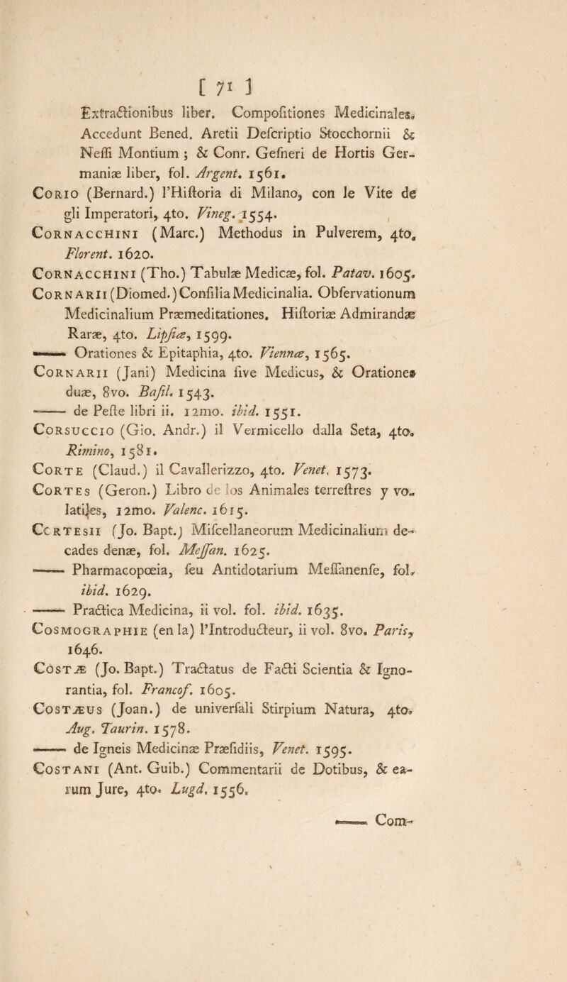 Extradlionibus liber. Compofitiones Medicinales* Accedunt Bened. Aretii Defcriptio Stocchornii & Neffi Montium ; & Conr. Gefneri de Hortis Ger¬ maniae liber, fol. Argent. 1561. Corio (Bernard.) FRiftoria di Milano, con le Vite de gli Imperatori, 4to. Vineg.m1554. Cornacchini (Mare.) Methodus in Pulverem, 4to„ Florent. 1620. Cornacchini (Tho.) Tabulae Medicae, fol. Patav. 1605« CornArii (Diomed.)ConfiliaMedicinalia. Obfervationum Medicinalium Praemeditationes. Hifloriae Admirandae Rarae, 4to. Lipjiee^ 1599. »—■ <  Orationes h Epitaphia, 4to. Viemuz^ 1565. Cornarii (Jani) Medicina five Medicus, & Oratione# duae, 8vo. Bafil. 1543. —- de Pefle libri ii. nmo. ibid. 1551. Corsuccio (Gio. Andr.) il Vermicello dalla Seta, 4to„ Rimino, 1581» Corte (Claud.) il Cavallerizzo, 4to. Venet, 1573. Cortes (Geron.) Libro de los Animales terreftres y vo„ latices, nmo. Valenc. 1615. Ccrtesii (Jo. Bapt.j Mifcellaneorum Medicinalium de¬ cades denae, fol. Mejfan. 1625. —— Pharmacopoeia, feu Antidotarium Mefianenfe, foL ibid. 1629. ——- Pradtica Medicina, ii vol. fol. ibid. 1635. Cosmographie (en la) PIntrodudteur, ii vol. 8vo. Parisy 1646. CosTiE (Jo. Bapt.) Tra&atus de Fa£H Scientia h Igno¬ rantia, fol. Francof. 1605. Costjeus (Joan.) de univerfali Stirpium Natura, 4to, Ang. Faurin. 1578. --de Igneis Medicinae Praelidiis, Venet. 1595. Costani (Ant. Guib.) Commentarii de Dotibus, & ea¬ rum Jure, 4to. Lngd. 1556»