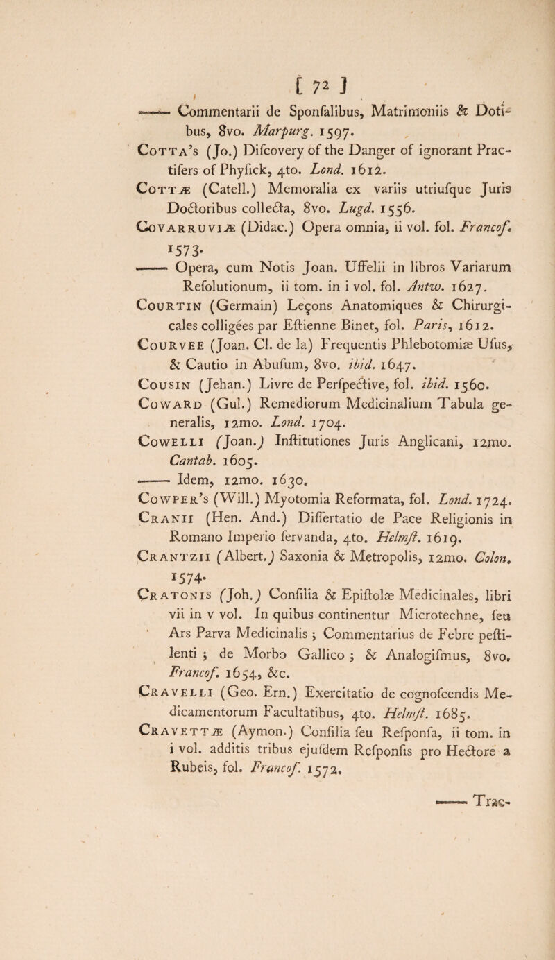 t 7* J i »-Commentarii de Sponfalibus, Matrimoniis & Doti¬ bus, 8vo. Marpurg. 1597. Cotta’s (Jo.) Difcovery of the Danger of ignorant Prao tifers of Phyfick, 4to. Lond. 1612. Cottje (Catell.) Memoralia ex variis utriufque Juris Do£toribus collega, 8vo. Lugd. 1556. Govarruvii£ (Didac.) Opera omnia, ii vol. fol. Francoft *573- --* Opera, cum Notis Joan. UfFelii in libros Variarum Refolutionum, ii tom. in i vol. fol. Antw. 1627. Courtin (Germain) Le^ons Anatomiques & Chirurgi- cales colligees par Eftienne Binet, fol. Paris, 1612. Courvee (Joan. Cl. de la) Frequentis Phlebotomiae Ufus, & Cautio in Abufum, 8vo. ibid. 1647. Cousin (Jehan.) Livre de Perfpedfive, fol. ibid. 1560. Coward (Gul.) Remediorum Medicinalium Tabula ge¬ neralis, 121110. Lond. 1704. Cowelli (Joan.J Inftitutiones Juris Amglicani, i2moe Cantab. 1605. ■-Idem, i2mo. 1630. Cowper’s (Will.) Myotomia Reformata, fol. Lond. 1724. Cranii (Hen. And.) DifTertatio de Pace Religionis in Romano Imperio fervanda, 4to. Helmft. 1619. Crantzii (Albert.J Saxonia h Metropolis, i2mo. Colon. 1574. Qratonis fjoh.j Confilia & Epiftols Medicinales, libri vii in v vol. In quibus continentur Microtechne, feti Ars Parva Medicinalis ; Commentarius de Febre pefti- lenti , de Morbo Gallico j & Analogifmus, 8vo, Francof. 1654, &c. Cravelli (Geo. Ern.) Exercitatio de cognofcendis Me¬ dicamentorum Facultatibus, 410. Helmft. 1685. Cravett^e (Aymon.) Confilia feu Refponfa, ii tom. in i vol. additis tribus ejufdem Refponfis pro He&ore a Rubeis, fol. Francof. 1572. Trac-