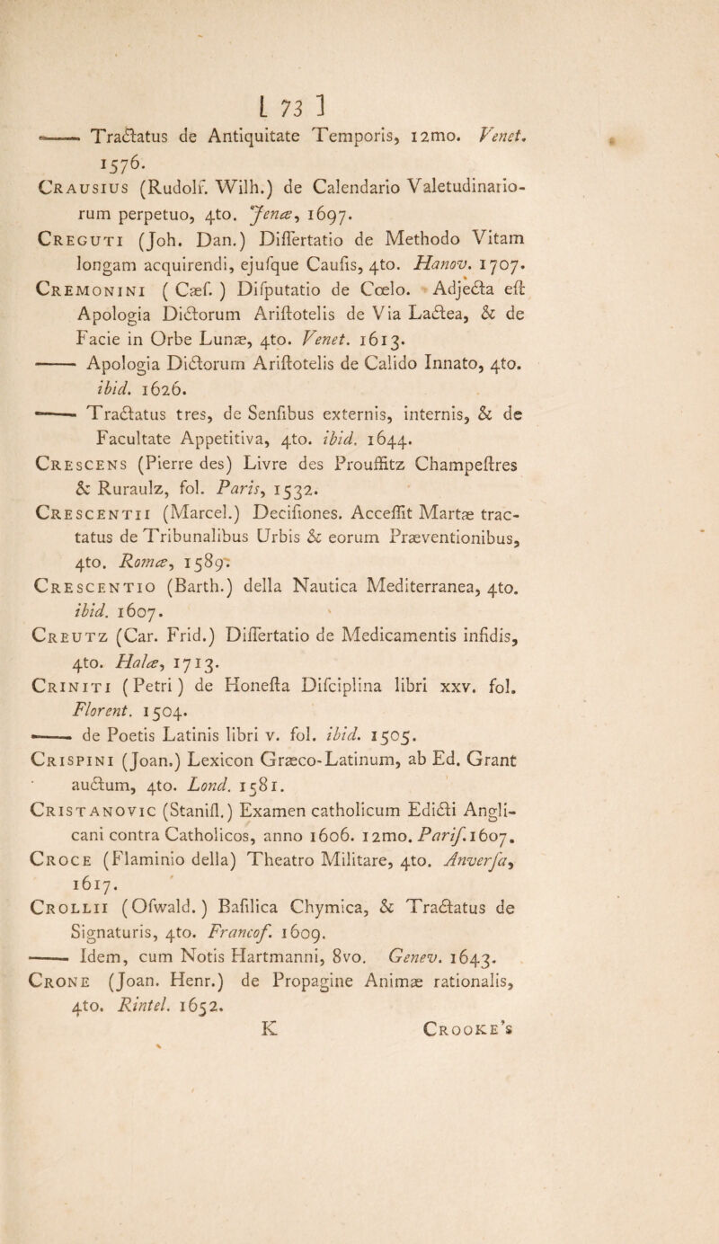 —— Tradlatus de Antiquitate Temporis, i2mo. Venet. j576. Crausius (Rudolf. Wilh.) de Calendario Valetudinario- rum perpetuo, qto. 'Jenee, 1697. Creguti (Joh. Dan.) DifTertatio de Methodo Vitam longam acquirendi, ejufque Caufis, 4to. Hanov. 1707. Cr EMonini ( Caef. ) Difputatio de Coelo. Adjedla efl Apologia Dirorum Ariflotelis de Via Ladlea, & de Facie in Orbe Lunae, 4to. Venet. 1613. - Apologia Di diorum Ariflotelis de Calido Innato, 4to. ibid. 1626. *—— Tradlatus tres, de Senfibus externis, internis, & de Facultate Appetitiva, 4to. ibid. 1644. Crescens (Pierre des) Livre des ProufRtz Champeflres & Ruraulz, fol. Paris, 1532. Cresc entii (Marcel.) Decifiones. Acceffit Martae trac¬ tatus de Tribunalibus Urbis & eorum Praeventionibus, 4to. Romce^ 1589': Crescentio (Barth.) della Nautica Mediterranea, 4to. ibid. 1607. Creutz (Car. Frid.) DilTertatio de Medicamentis infidis, 4to. Halcz, 1713. Criniti (Petri) de Honefla Difciplina libri xxv. fol» Florent. 1504. -—— de Poetis Latinis libri v. fol. ibid. 1505. Crispini (Joan.) Lexicon Graeco-Latinum, ab Ed. Grant audlum, 4to. Lond. 1581. Cristanovic (Stanifl.) Examen catholicum Edidli Angli- cani contra Catholicos, anno 1606. i2mo. Parif.iboj. Croce (Flaminio della) Theatro Militare, 4to. Anverfa, 1617. Crollii (Ofwald.) Bafilica Chymica, & Tradlatus de Signaturis, 4to. Francof. 1609. •-Idem, cum Notis Hartmanni, 8vo. Genev. 1643. Crone (Joan. Henr.) de Propagine Animae rationalis, 4to. Rintel. 1652. K Crooke’s
