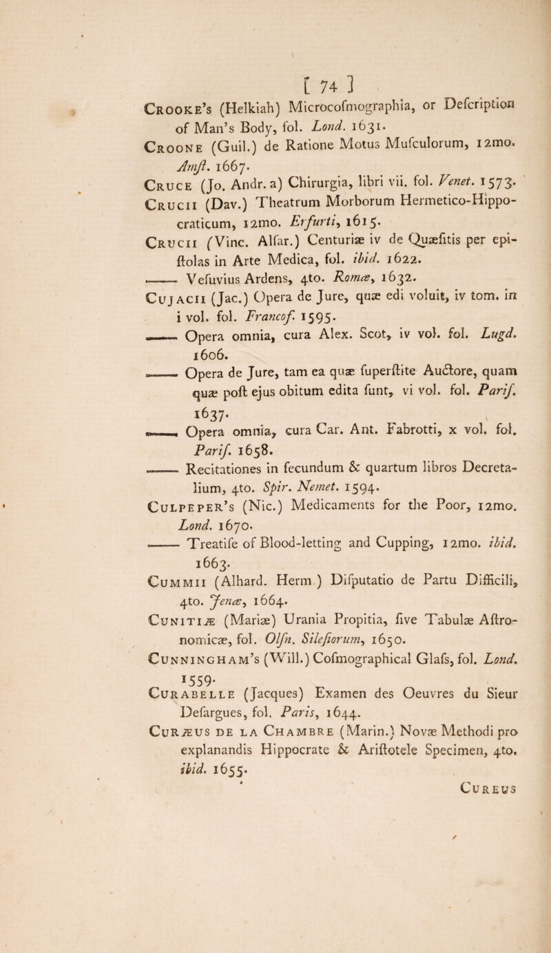 Crooke’s (Helkiah) Microcofmographia, or Defcription of Man’s Body, fol. Lond. 1631. Croone (Guil.) de Ratione Motus Mufculorum, i2mo. Amft. 1667. Cruce (Jo. Andr.a) Chirurgia, libri vii. fol. Venet. 1573. Crucii (Dav.) Theatrum Morborum Hermetico-Hippo- craticum, 121110. Er furti, 1615* Crucii (Vine. Alfar.) Centuriae iv de Quaefitis per epi- ftolas in Arte Medica, fol. ibid. 1622. --- Vefuvius Ardens, 4*0. Roma, 1632. Cuj ACII (Jac.) Opera de Jure, quae edi voluit, iv tom. in i vol. fol. Francof 1595. Opera omnia, cura Alex. Scot* iv vol. fol. Lugd. 1606. _ Opera de Jure, tam ea quae fuperftite Audlore, quam quae poft ejus obitum edita funt» vi vol. fol. Pari/. i637* - Opera omnia, cura Car. Ant. Fabrotti, x vol. fol. Panf. 1658. . Recitationes in fecundum & quartum libros Decreta¬ lium, 4to. Spir. Nemet. 1594* Culpeper’s (Nic.) Medicaments for the Poor, i2mo. Lond. 1670. *- Treatife of Blood-letting and Cupping, 121110. ibid. 1663. Cummii (Alhard. Herm ) Difputatio de Partu Difficili, 4to. fenee, 1664. CuNiTiiE (Mariae) Urania Propitia, five Tabulae Aflro- nomicae, fol. Olfn. Silefiorum, 1650. Cunningham’s (Will.) Cofmographical Glafs, fol. Lond. 1559* Curabelle (Jacques) Examen des Oeuvres du Sieur Defargues, fol. Paris, 1644. CuRiEUS de la Chambre (Marin.) Novae Methodi pro explanandis Hippocrate h Ariflotele Specimen, 410. ibid. 1655. ✓ CUREUS