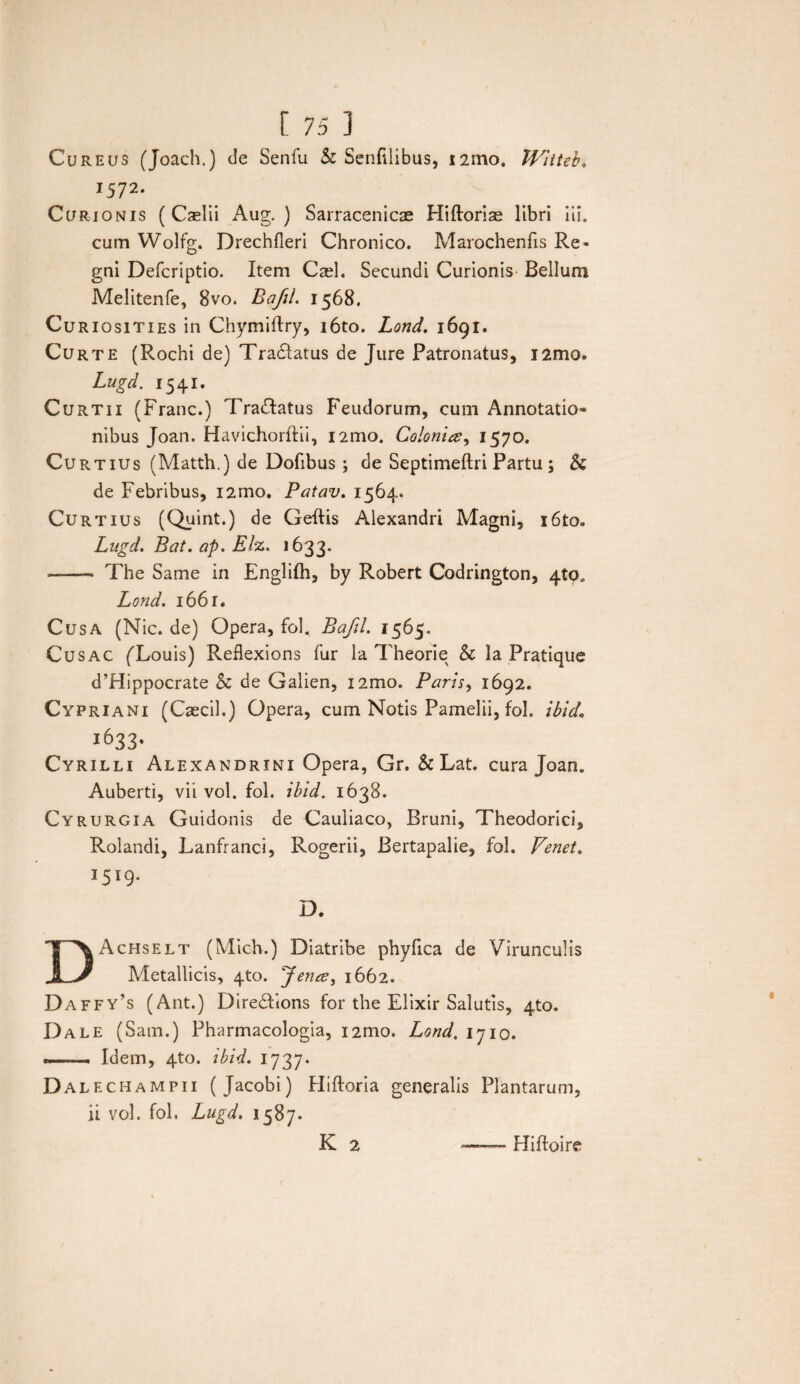Cureus (Joach.) de Senfu & Senfilibus, nmo. JVitteb. 1572. Curionis ( Cselii Aug. ) Sarracenicae Hiftorias libri iii. cum Wolfg. Drechfleri Chronico. Marochenfis Re¬ gni Defcriptio. Item Cael. Secundi Curionis Bellum Melitenfe, 8vo. Bafil. 1568. Curiosities in Chymiftry, i6to. Lond. 1691. Curte (Rochi de) Tranatus de Jure Patronatus, i2mo. Lugd. 1541. Curtii (Franc.) Tra&atus Feudorum, cum Annotatio* nibus Joan. Havichorftii, i2mo. Colonice, 1570. Curtius (Matth.) de Dofibus ; de Septimeflri Partu; & de Febribus, i2mo. Patav. 1564. Curtius (Quint.) de Geftis Alexandri Magni, i6to. Lugd. Bat. ap. Elz. 1633. -- The Same in Englifh, by Robert Codrington, 410. Lond. 1661. Cusa (Nic. de) Opera, fol, Bafil. 1565. Cusac (Xouis) Reflexions fur Ia Theorie & la Pratique d’Hippocrate & de Galien, 12010. Paris, 1692. Cypriani (Caecil.) Opera, cum Notis Pamelii, fol. ibid 1633- Cyrilli Alexandrini Opera, Gr. & Lat. cura Joan. Auberti, vii vol. fol. ibid. 1638. Cyrurgia Guidonis de Cauliaco, Bruni, Theodorici, Rolandi, Lanfranci, Rogerii, Bertapalie, fol. Venet. DAchselt (Mich.) Diatribe phyfica de Virunculis Metallicis, 4to. fenee, 1662. Daffy’s (Ant.) Diredfions for the Elixir Salutis, 4to. I)ale (Satu.) Pharmacologia, i2mo. Lond. 1710. *—. Idem, 4to. ibid. 1737. Dale champii (Jacobi) Hiftoria generalis Plantarum, ii vol. fol. Lugd. 1587. K 2 Hiftoire