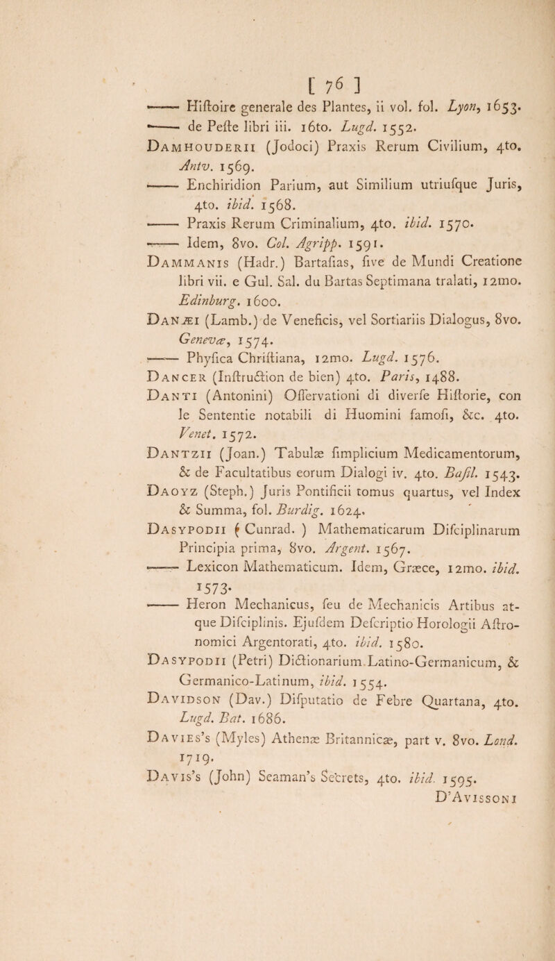 — Hifloire generale des Plantes, ii vol. fol. Lyon, 1653. --- de Pefte libri iii. i6to. Lugd. 1552. Damhouderii (Jodoci) Praxis Rerum Civilium, 4to. Antv. 1569. — Enchiridion Parium, aut Similium utriufque Juris, 4to. ibid. 1568. - Praxis Rerum Criminalium, 4to. ibid. 1570. —— Idem, 8vo. Coi. Agripp. 1591. Dammanis (Hadr.) Bartafias, five de Mundi Creatione libri vii. e Gul. Sal. du Bartas Septimana tralati, i2mo. Edinburg. 1600. Danjei (Lamb.) de Veneficis, vel Sortiariis Dialogus, 8vo. Geneva, 1574. «—»— Phyfica Chriftiana, i2mo. Lugd. 1576. Dancer (InftruHion de bien) 4to. Paris, 1488. Danti (Antonini) GfTervationi di diverfe Hiflorie, con Je Sententie notabili di Huomini famofi, &c. 4to. Venet. 1572. Dantzii (Joan.) Tabulae fimplicium Medicamentorum, & de Facultatibus eorum Dialogi iv. 4to. Bafil. 1543. Daoyz (Steph.) Juris Pontificii tomus quartus, vel Index & Summa, fol. Burdig. 1624, Dasypodii ( Cunrad. ) Mathematicarum Difciplinarum Principia prima, 8vo. Argerit. 1567. — Lexicon Mathematicum. Idem, Graece, i2mo. ibid. J573* --- Heron Mechanicus, feu de Mechanicis Artibus at¬ que Difciplinis. Ejufdem Defcriptio Horologii Aftro- nomici Argentorati, 4to. ibid. 1580. Dasypodii (Petri) Didlionarium Latino-Germanicum, & Germanico-Latinum, ibid. 1554. Davidson (Dav.) Difputatio de Febre Quartana, 4to. Lugd. Bat. 1686. Davies’s (Myles) Athenae Britannicae, part v. 8vo. Land. I719- Davis’s (John) Seaman’s Setrets, 4to. ibid. 1595. D:Avissoni