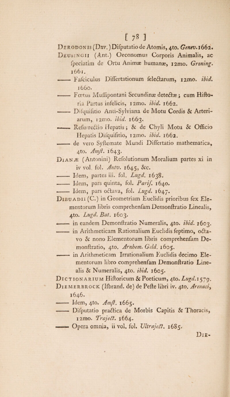 178 ] Derodonis (Dav.)Difputatiode Atomis, 4to. Genev. 1662. Deusingii (Ant.) Oeconomus Corporis Animalis, ac fpeciatim de Ortu Animae humanae, i2mo. Groning, i66r. -- Fafciculus Diflertationum feledlarum, i2mo. ibid» 1660. — Fertus Muffipontani Secundinae detedfae ; cum Hifto» ria Partus infelicis, i2mo. ibid. 1662. - Difquiiitio Anti-Sylviana de Motu Cordis & Arteri¬ arum, 12010. ibid. 1663. — Refuirediio Hepatis; h de Chyli Motu & Officio Hepatis Difquifitio, 12010. ibid. 1662. - de vero Syftemate Mundi Diflertatio mathematica, 4to. Amji. 1643. Dianae (Antonini) Refolutionum Moralium partes xi in iv vol fol. Antv. 1645, &c. -- Idem, partes iii. fol. Lugd. 1638. -- Idem, pars quinta, fol. Parif. 1640. ——- Idem, pars odtava, fol. Lugd. 1647. Dibu adii (C.) in Geometriam Euclidis prioribus fex Ele¬ mentorum libris comprehenfam Demonftratio Linealis, 4to. Lugd. Bat. 1603. — - — in eandem Demonlfratio Numeralis, 4to. ibid. 1603. — in Arithmeticam Rationalium Euclidis feptimo, o£la- vo & nono Elementorum libris comprehenfam De- monftratio, 4to. Arnhem. Geld. 1605. >— in Arithmeticam Irrationalium Euclidis decimo Ele¬ mentorum libro comprehenfam Demonftratio Line¬ alis & Numeralis, 4to. ibid. 1605. Dic tionarium Hiftoricum & Poeticum, 4to. Lugd. 1579. Di emerbrock (Ifbrand. de) de Pefte libri iv. 4to. Arenaci, 1646. -—Idem, 4to. Amft. 1665. - Difputatio pradfica de Morbis Capitis & Thoracis, i2mo. Trajeff. 1664. Opera omnia, ii vol. fol. UltrajcR. 1685. Die-