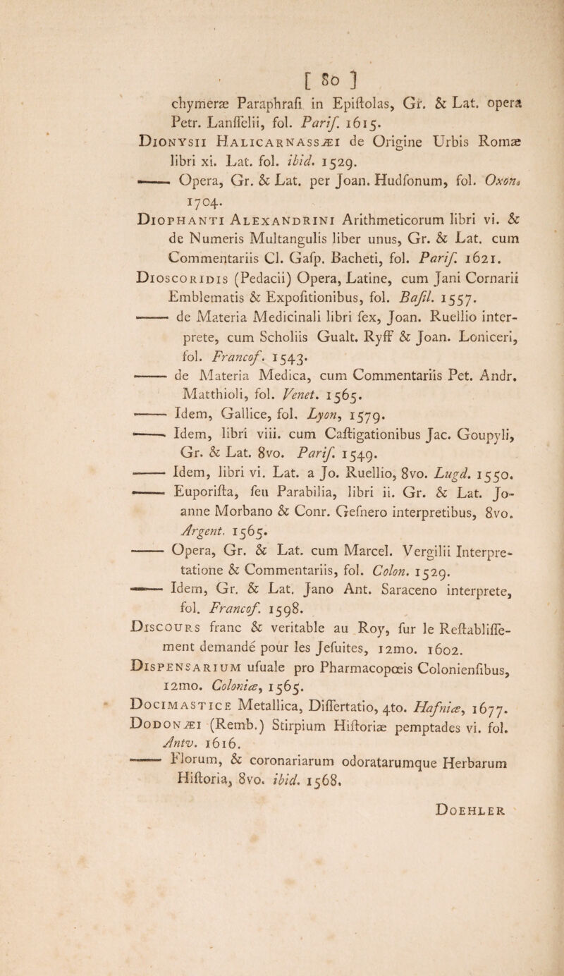 chy merae Paraphrafi in Epiftolas, Gr. & Lat. opera Petr. Lanflelii, fol. Parif 1615. Dionysii Halicarnassei de Origine Urbis Romae libri xi. Lat. fol. ibid, 1529. —— Opera, Gr. & Lat. per Joan. Hudfonum, fol. Oxons 1704. Dio phanti Alexandrini Arithmeticorum libri vi. & de Numeris Multangulis liber unus, Gr. & Lat. cum Commentariis Cl. Gafp. Lacheti, fol. Parif. 1621. Dioscoridis (Pedacii) Opera, Latine, cum Jani Cornarii Emblematis & Expofitionibus, fol. Bafil. 1557. —— de Materia Medicinali libri fex, Joan. Ruellio inter¬ prete, cum Scholiis Gualt. Ryff & Joan. Loniceri, fol. Francof. 1543* —— de Materia Medica, cum Commentariis Pet. Andr. Matthioli, fol. Venet. 1565. ——■ Idem, Gallice, fol, Lyon, 1579. --- Idem, libri viii. cum Caftigationibus Jac. Goupyli, Gr. h Lat. 8vo. Parif. 1549. - Idem, libri vi. Lat. a Jo. Ruellio, 8vo. Lugd. 1550. •-* Euporifta, feu Parabilia, libri ii. Gr. & Lat. Jo- anne Morbano & Conr. Gefnero interpretibus, 8vo. Argent, 1565. ——- Opera, Gr. & Lat. cum Marcel. Vergilii Interpre¬ tatione & Commentariis, fol. Colon. 1529. Idem, Gr. & Lat. Jano Ant. Saraceno interprete, fol. Francof. 1598. Discours franc & veritable au Roy, fur le Reftablhie¬ ment demande pour les Jefuites, i2mo. 1602. Dispensarium ufuale pro Pharmacopoeis Colonienfibus, i2mo. Colonico, 1565. Docimastice Metallica, Diflertatio, 4to. Flafnice, 1677. Dodonei (Remb.) Stirpium Hifloriae pemptades vi. fol. Antv. 1616. — Elorum, & coronariarum odoratarumque Herbarum Hiftoria, 8vo. ibid. 1568. Doehler