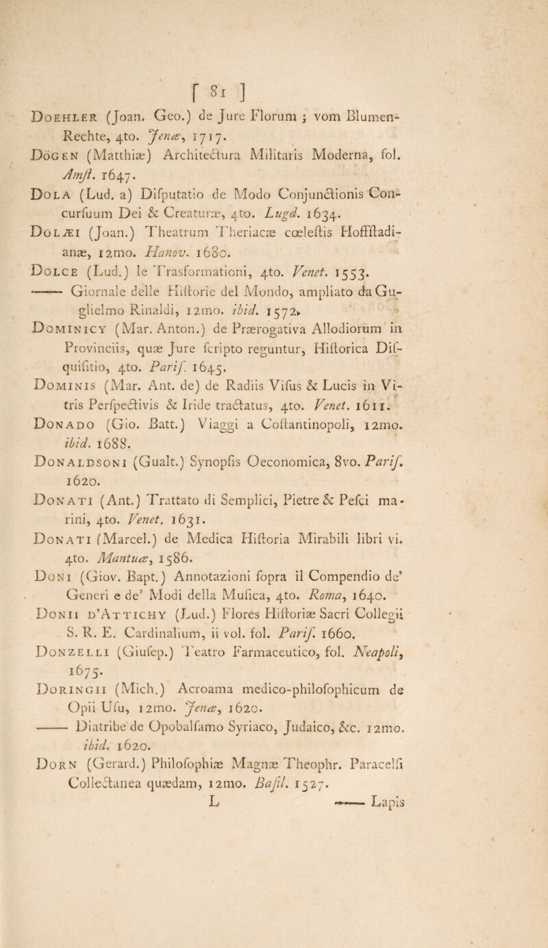 Doehler (Joan. Geo.) de Jure Florum j vom Blumen- Rechte, 4to. fena, 1717. Dogen (Matthiae) Architediura Militaris Moderna, fol. Amji. 1647. Dola (Lud, a) Difputatio de Modo Conjunddionis C011- curfuum Dei & Creaturas, 4to. Lugd. 1634. Dol^i (Joan.) Theatrum Theriacre cceleflis HofHladi- anae, i2mo. Hanov. 16B0. Dolce (Lud.) le Trasformationi, 4to. Venet. 1553. -- Giornale deile Hiiiorie dei Mondo, ampliato daGu- glielmo Rinaldi, nmo. ibid. 15721. Dominicy (Mar. Anton.) de Praerogativa Allodiorum in Provinciis, quae Jure fcripto reguntur, Hiftorica Dil- quifitio, 4to. Parif. 1645. Dominis (A/lar. Ant. de) de Radiis Vifus & Lucis in Vi- tris Perfpedfivis & Iride tradfatus, 4to. Venet. 1611. Donado (Gio. Ratt.) Viaggi a Coftantinopoli, 12010. ibid. 1688. Donaldsoni (Gualt) Synopfis Oeconomica, 8vo.Parif, 1620. Donati (Ant.) Trattato di Semplici, Pietre & Pefci ma¬ rini, 410. Venet. 1631. Donati fMarcel.) de Medica Fliftoria Mirabili libri vi. 4to. Mantua, 1586. Doni (Giov. Bapt.) Annotazioni fopra il Compendio de’ Generi e de5 Modi della Mufica, 4to. Roma, 1640. Donii d’Attichy (Lud.) Flores Flifforise Sacri Collegii S. R. E. Cardinalium, ii vol. fol. Parif. 1660. Donzelli (Giufep.) 'j'eatro Farmaceutico, fol. Neapoli, 1675. Doringii (Mich.) Acroama medico-philofophicum de Opii Ufu, i2mo. fena, 1620. —— Diatribe de Opobalfamo Syriaco, Judaico, &c. 121110. ibid. 1620. Dorn (Gerard.) Philofophiae Magnae Theophr. ParacelB Coliedfanea quaedam, 121110. Baftl. 1527. L Lapis