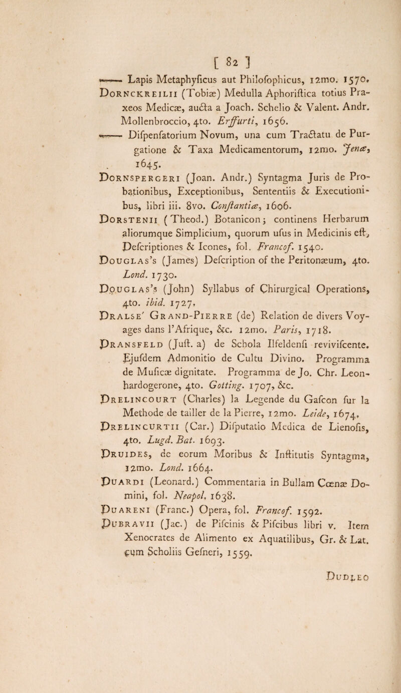 *»■■■ ■ ■» Lapis Metaphyficus aut Philofophicus, i2mo. 1570, Dornckreilii (Tobiae) Medulla Aphoriftica totius Pra- xeos Medicae, audta a Joach. Schelio & Valent. Andr. Mollenbroccio, 4to. Erffurti, 1656. — Difpenfatorium Novum, una cum Tradfatu de Pur¬ gatione k Taxa Medicamentorum, i2mo. Jence^ 1645. Dornspekgeri (Joan. Andr.) Syntagma Juris de Pro¬ bationibus, Exceptionibus, Sententiis k Executioni- bus, libri iii. 8vo. Confiantia, 1606. Dorstenii (Theod.) Botanicon; continens Merbarum aliorumque Simplicium, quorum ufus in Medicinis eft, Pefcriptiones k Icones, fol. prancof. 1540. Douglas’s (James) Defcription of the Peritonaeum, 4to. Lond. 1730. Douglas’s (John) Syllabus of Chirurgical Operations, 4to. ibid. 1727, Dralse' Grand-Pierre (de) Relation de divers Voy- ages dans PAfrique, kc, i2mo. Paris, 1718. Pransfeld (Juft. a) de Schola Ufeldenfi revivifcente. Ejufdem Admonitio de Cultu Divino. Programma de Muficae dignitate. Programma de Jo. Chr. Leon- hardogerone, 4to. Gotting. 1707, &c. Prelincourt (Charles) la Legende du Gafcon fur la Methode de tailler de la Pierre, i2mo. Leide, 1674, Drelincurtii (Car.) Difputatio Medica de Lienofis, 4to. Lugd.Bat. 1693. Pruides, de eorum Moribus k Jnftitutis Syntagma, l2mo. Lond. 1664. Puardi (Leonard.) Commentaria in Bullam Ccenae Do¬ mini, fol. Neapol. 1638. Puareni (Franc.) Opera, fol. Francof 1592. Pubravii (Jac.) de Pifcinis k Pifcibus libri v. Item Xenocrates de Alimento ex Aquatilibus, Gr. k Lat. Scholiis Gefneri, 1559. Dudleo