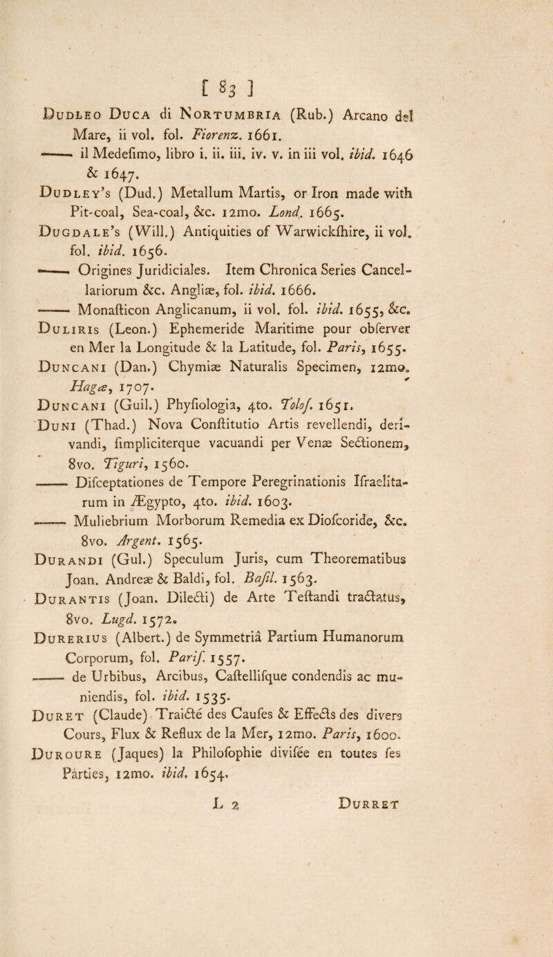 [ §3 ] Dudleo Duca di Nortumbria (Rub.) Arcano dei Mare, ii vol. fol. Fiorenx. 1661. --- il Medefimo, libro i. ii. iii. iv. v. in iii vol. ibid. 1646 & 1647. Dudley’s (Dud.) Metallum Martis, or Iron made with Pit-coal, Sea-coal, &c. i2mo. Lond. 1665. Dugdale’s (Will.) Antiquities of Warwickfhire, ii voL fol. ibid. 1656. —■ Origines Juridiciales. Item Chronica Series Cancel¬ lariorum &c. Angliae, fol. ibid. 1666. — Monafticon Anglicanum, ii vol. fol. ibid. 1655, &C, Duliris (Leon.) Ephemeride Maritime pour obferver en Mer la Longitude & la Latitude, fol. Paris, 1655. Du ncani (Dan.) Chymiae Naturalis Specimen, i2rnQ* Plaga, 1707. Duncani (Guil.) Phyfiologia, 4to. Foloj. 1651. Duni (Thad.) Nova Conftitutio Artis revellendi, deri¬ vandi, fimpliciterque vacuandi per Venae Sedtionem, 8vo. Tiguri, 1560. - Difceptationes de Tempore Peregrinationis Ifraelita- rum in -Tgypto, 4to. ibid. 1603. — Muliebrium Morborum Remedia ex Diofcoride, &c» 8vo. Argent. 1565. Durandi (Gul.) Speculum Juris, cum Theorematibus Joan. Andreae & Baldi, fol. Bafil. 1563. • Durantis (Joan. Diledti) de Arte Teftandi tradtatus, 8vo. Lugd. 1572« Durerius (Albert.) de Symmetria Partium Humanorum Corporum, fol. Parif 1557. >—— de Urbibus, Arcibus, Caftellifque condendis ac mu¬ niendis, fol. ibid. 1535. Duret (Claude) Trai<5te des Caufes & EfFedls des diver3 Cours, Flux & Reflux de la Mer, i2mo. Paris, 1600, Duroure (Jaques) la Philofophie divifee en toutes fes Parties, i2mo. ibid. 1654,