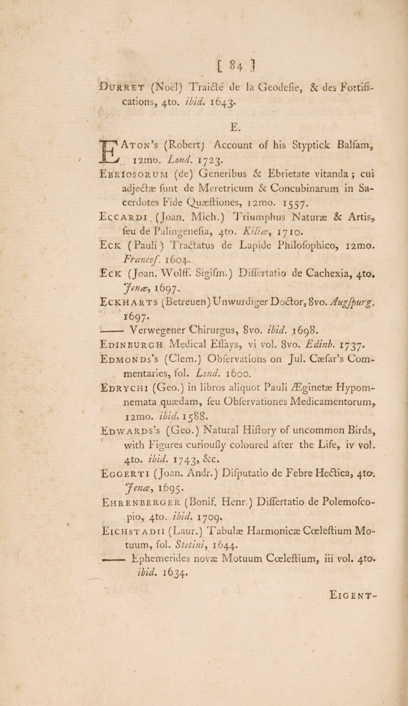 Durret (Noel) Traide de la Geodefie, & des Fortih- cations, 4to. ibid. 1643. E. EAton’s (RobertJ Account of his Styptick Balfamy l2mo. Lond. 1723. Ebriosorum (de) Generibus & Ebrietate vitanda; cui adjedse funt de Meretricum & Concubinarum in Sa¬ cerdotes Fide Quaeftiones, i2mo. 1557. Eccardi (Joan. Mich.) Triumphus Naturae b Artis? feu de Palingenefia, 410. Rilics, 1710. Eck (Pauli) Tradatus de Lapide Philofophico, i2mo. Francof. 1604. Eck (Joan. Wolff. Sigifm.) Diflertatio de Cachexia, 4to. Jena, 1697. Eckharts (Betreuen)Unwurdiger Dodor, 8vo. Augfpurg. 1697. —— Verwegener Chirurgus, Bvo. ibid. 169S. Edinburgh Medical Efiays, vi vol. Bvo. Edinb. Edmonds’s (Clem.) Obfervations on Jul. CaefaPs Com- mentaries, fol. Lond. 1600. Edrychi (Geo.) in libros aliquot Pauli iEginetje Hypom¬ nemata quaedam, feu Obfervationes Medicamentorum^ l2mo. ibid. 1588. Edwards5s (Geo.) Natural Hiftory of uncommon Birds, with Figures curioufiy coloured after the Life* iv vol, 4to. ibid. 1743, &c. Eggerti (Joan. Andr.) Difputatio de Febre Pledica, 4to. Jenc<?, 1695. Ehrenberger (Bonif. Henr.) Diftertatio de Polemofco- pio, 4to. ibid. 1709. Eichstadii (Laur.) Tabulae Harmonicae Coeleftium Mo¬ tuum, fol. Stetini, 1644. —— Ephemerides novae Motuum Coeleftium, iii vol. 4to. ibid. 1634. Eigent-*