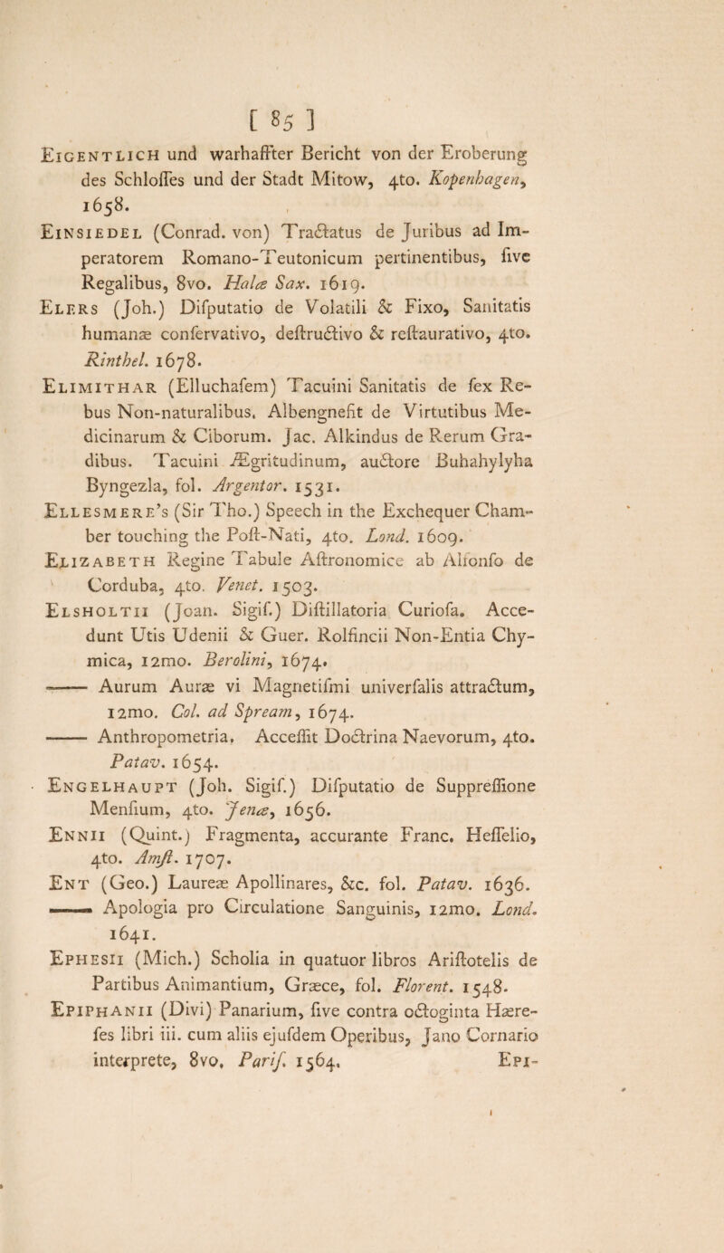 Eighntlich und warhaffter Bericht von der Eroberung des SchlofTes und der Stadt Mitow, 4to. Kopenbagen, 1658. Einsiedel (Conrad. von) Tranatus de Juribus ad Im¬ peratorem Romano-Teutonicum pertinentibus, five Regalibus, 8vo. Hala Sax. 1619. Elers (Joh.) Difputatio de Volatili & Fixo, Sanitatis humanae confervativo, deftru&ivo & reftaurativo, 410. Rinthel. 1678. Elimithar (Elluchafem) Tacuini Sanitatis de fex Re¬ bus Non-naturalibus, Albengnefit de Virtutibus Me¬ dicinarum h Ciborum, jac. Alkindus de Rerum Gra¬ dibus. Tacuini iEgrltudinum, audlore Buhahylyha Byngezla, fol. Argentor. 1531. Ellesmere’s (Sir Tho.) Speech in the Exchequer Cham- ber touehing the Poft-Nati, 4to. Lond. 1609. Eu zabeth Regine i abule Aftronomiee ab Alfonfo de Corduba, 410. Venet. 1503. Elsholtii (Joan. Sigif.) Diftillatoria Curiofa. Acce¬ dunt Utis Udenii & Guer. Rolfincii Non-Entia Chy- mica, i2mo. Berolini, 1674. -—— Aurum Aurae vi Magnetifmi univerfalis attradlum, i2mo. Coi. ad Spream, 1674. - Anthropometria, Acceffit Dodtrina Naevorum, 4to. Patav. 1654. • Engelhaupt (Joh. Sigif.) Difputatio de Suppreffione Menfium, 4to. 'Jena^ 1656. Ennii (Quint.j Fragmenta, accurante Franc. HefTelio, 4to. Amjl. 1707. Ent (Geo.) Laureae Apollinares, &c. fol. Patav. 1636. ».. ■ — Apologia pro Circulatione Sanguinis, nmo. Lond• 1641. Ephesii (Mich.) Scholia in quatuor libros Ariftotelis de Partibus Animantium, Graece, fol. Florent. 1548. Epiphanii (Divi) Panarium, five contra o&oginta Hasre- fes libri iii. cum aliis ejufdem Operibus, Jano Cornario interprete, 8vo, Pari/. 1564, Epi- 1