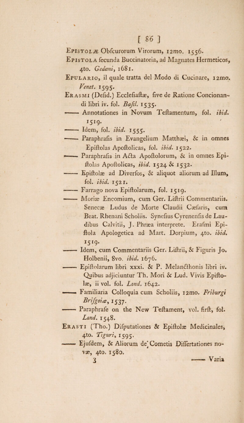 % [ 86 ] Epistolae Qbfcurorum Virorum, i2mo. 1556. Epistola fecunda Buccinatoria, ad Magnates Hermeticos, 4to. Gedcmi, 1681. Epulario, il quale tratta dei Modo di Cucinare, i2mo. Ve net. 1595. Erasmi (Defid.) Ecclefiaftae, five de Ratione Condonan¬ di libri iv. fol. Bafil. 1535. — Annotationes in Novuin Teftamentum, fol. ibid. 1519. -- Idem, fol. ibid. 1555. —— Paraphrafis in Evangelium Matthaei, & in omnes Epiftolas Apoftolicas, fol. ibid. 1522. -—— Paraphrafis in Ada Apoftolorum, & in omnes Epi¬ ftolas Apoftolicas, ibid. 1524 & 1532. - Epiftolae ad Diverfos, & aliquot aliorum ad Illum, fol. ibid. 1521. ■- Farrago nova Epiftolarum, fol. 1519. — Moriae Encomium, cum Ger. Liftrii Commentariis. Senecae Ludus de Morte Claudii Caefaris, cum Beat. Rhenani Scholiis. Synefius Cyrenenfts de Lau¬ dibus Calvitii, J. Phraea interprete. Erafmi Epi- ftola Apologetica ad Mart. Dorpium, 4to. ibid. J5'9' - Idem, cum Commentariis Ger. Liftrii, & Figuris Jo. Holbenii, 8vo. ibid. 1676. -- Epiftolarum libri xxxi. & P. Melandhonis libri iv. Quibus adjiciuntur Th. Mori & Lud. Vivis Epifto¬ lae, ii vol. fol. Lond. 1642. ■— ■ Familiaria Colloquia cum Scholiis, i2mo. Friburgi Brifgna, 1537. - Paraphrafe on the New Teftament, vol. firft, fol. Lond. 1548. Erasti (Tho.) Difputationes Sc Epiftolae Medicinales, 4to. Figuri^ 1595. — Ejufdem, & Aliorum de] Cometis Diuertationes no¬ vae, 4to. 1580.