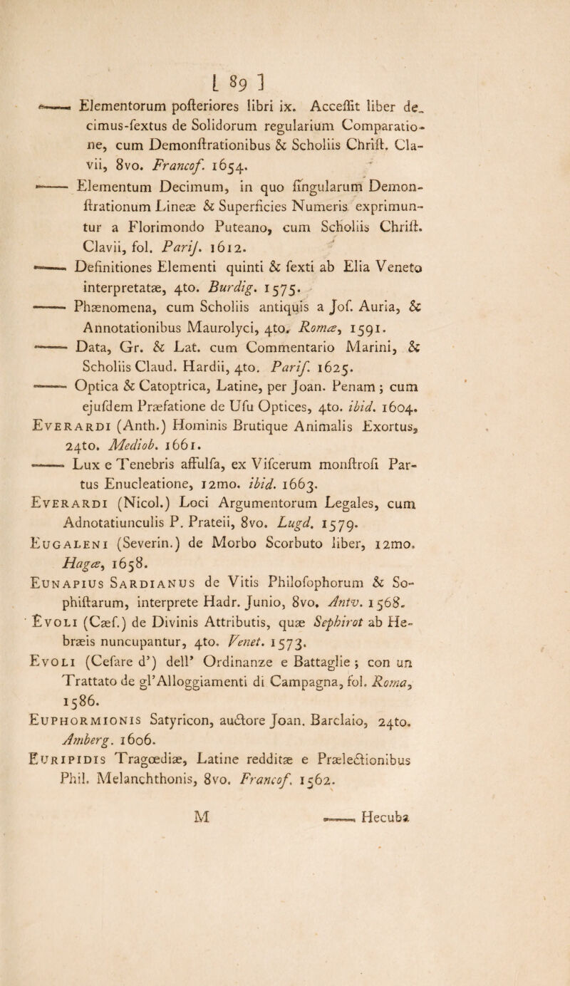 Elementorum pofteriores libri ix. Aceeffit liber de„ cimus-fextus de Solidorum regularium Comparatio¬ ne, cum Demonftrationibus & Scholiis Chrift. Cia- vii, 8vo. Francof. 1654. —- Elementum Decimum, in quo lingularum Demon- ftrationum Lineae & Superficies Numeris exprimun¬ tur a Florimondo Puteano, cum Scholiis Chrift. Clavii, fol. PariJ. 1612. *=—« Definitiones Elementi quinti & fexti ab Elia Veneto interpretatae, 4to. Burdig. 1575. --- Phaenomena, cum Scholiis antiquis a jof. Auria, & Annotationibus Maurolyci, qto* Romae ^ 1591. --- Data, Gr. & Lat. cum Commentario Marini, & Scholiis Claud. Hardii, 4to. Parif 1625» —- Optica & Catoptrica, Latine, per Joan. Penam ; cum ejufdem Praefatione de Ufu Optices, 4to. ibid. 1604. E ver ardi (Anth.) Hominis Brutique Animalis Exortus, 24to. Adediob. 1661. ——- Lux e Tenebris affulfa, ex Vifcerum monftrofi Par¬ tus Enucleatione, i2mo. ibid. 1663, Everardi (Nicol.) Loci Argumentorum Legales, cum Adnotatiunculis P. Prateii, 8vo, Lugd. 1579. Eugaleni (Severin.) de Morbo Scorbuto liber, i2mo. Hagcz, 1658. Eunapius Sardianus de Vitis Philofophorum & So- phiftarum, interprete Hadr, Junio, 8vo, Antv. 1568. ' Evoli (Caef.) de Divinis Attributis, quae Sephirot ab He¬ braeis nuncupantur, 4to. Fenei. 1573. Evoli (Cefare d’) delP Ordinanze e Battaglie ; con un Trattato de gPAlloggiamenti di Campagna, fol. Roma, j5^6. Euphormionis Satyricon, auCtore Joan. Barclaio, 2qto, Amberg. 1606. Euripidis Tragoediae, Latine redditae e Praelectionibus Phil. Melanchthonis, 8vo. Francof, 1562. M Hecuba