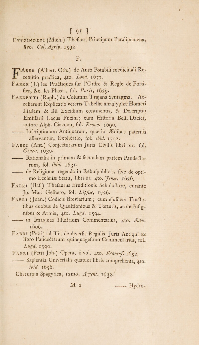 Eytzimgeri (Mich.) Thefauri Principum Paralipomena, 8vo. Coi. Agrip. 1592. F. FAber (Albert. Oth.) de Auro Potabili medicinali Re» cenfitio praefica, 4to. Lond, 1677. Fabre (J.) les Pradtiques fur POrdre & Regie de Forti» fier, &c. les Places, fol. Paris, 1629. Fabretti (Raph.) de Columna Trajana Syntagma. Ac- cefferunt Explicatio veteris Tabellse anaglyphae Homeri Iliadem & Ilii Excidium continentis, & Defcriptio EmifTarii Lacus Fucini; cum Hiftoria Belli Dacici, autore Alph. Ciacono, fol. Rom1690. -- Infcriptionum Antiquarum, quae in iEdibus paternis aflervantur, Explicatio, fol. ibid. 1702. Fabri (Ant.) Conjecturarum Juris Civilis libri xx. fol. Genev. 1630. —— Rationalia in primam & fecundam partem Pandema¬ rum, fol. ibid. 1631. - de Religione regenda in Rebufpublicis, five de opti¬ mo Ecclefiae Statu, libri iii. 4to. 'Jence, 1626. Fabri (Baf.) Thefaurus Eruditionis Scholafticse, curante Jo. Mat, Gefnero, fol. Lipfia, 1726. Fabri (Joan.) Codicis Breviarium; cum ejufdem Tracta¬ tibus duobus de Quaeilionibus & Torturis, ac de Inlig- nibus & Armis, 4to. Lugd. 1594. -- in Imagines Illuftrium Commentarius, 4to. Antv. 1606. Fabri (Petri) ad Tit. de diverfis Regulis Juris Antiqui ex libro Pandemarum quinquagefimo Commentarius, fol. Lugd. 1590. Fabri (Petri Joh.) Opera, ii vol. 4to. Francof 1652. --- Sapientia Univerfalis quatuor libris comprehcnfa, 4to. ibid. 1656. Chirurgia Spagyrica, 121110. Argent. 1632. M 2 - Hydro-