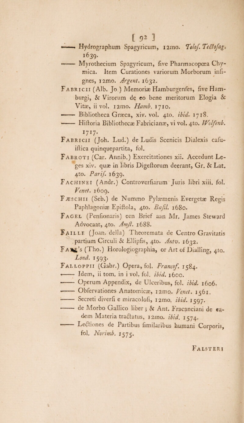«—- Hydrographum Spagyricum, i2mo. Telo/. Teffofag, 1639. -- Myrothecium Spagyricum, five Pharmacopcea Chy- mica. Item Curationes variorum Morborum infl- gnes, i2mo. Argent. 1632. Fabricii (Alb. Jo.) Memoriae Hamburgenfes, five Ham- burgi, & Virorum dq co bene meritorum Elogia & Vitae, ii vol. i2mo. Hamb. 1710. —— Bibliotheca Graeca, xiv. vol. 4to. ibid. 1718. -- Hiftoria Bibliothecae Fabricianae, vi vol. 4to. iVolfenb. l7lT Fabricii (Joh. Lud.) de Ludis Scenicis Dialexis cafu- iftica quinquepartita, fol. Fabroti (Car. Armib.) Exercitationes xii. Accedunt Le¬ ges xiv. quae in libris Digeftorum deerant, Gr. & Lat. 4to. Pari/ 1639. Fachinei (Andr.) Controverfiarum Juris libri xiii. foh Venet. 1609. FiEscHii (Seb.) de Nummo Pylaemenis Evergetae Regis Paphlagoniae Epiftola, 4to. Bafil. 1680. Fagel (Penlionaris) een Brief aan Mr. James Steward Advocaat, 4to. Amft. 1688. F A ille (Joan. della) Theoremata de Centro Gravitatis partium Circuli & Ellipfis, 4to. Antv. 1632. FaHi£’s (Tho.) Horologiographia, or Art of Dialling, 410. Lond. 1593* Falloppii (Gabr.) Opera, fol, Francof. 1584. - -- Idem, ii tom. in i vol. fol. ibid. 1600. i - - Operum Appendix, de Ulceribus, fol. ibid. 1606. -Obfervationes Anatomicae, I2mq. Venet. i56i. --- Secreti diverfi e miracolofi, i2mo„ ibid. 1597. -- de Morbo Gallico liber ; & Ant. Eracanciani de ea¬ dem Materia tra&atus, 12mo. ibid. 1574. — Lectiones de Partibus fimilaribus humani Corporis, fol. Norimb. 1575. Falsteri