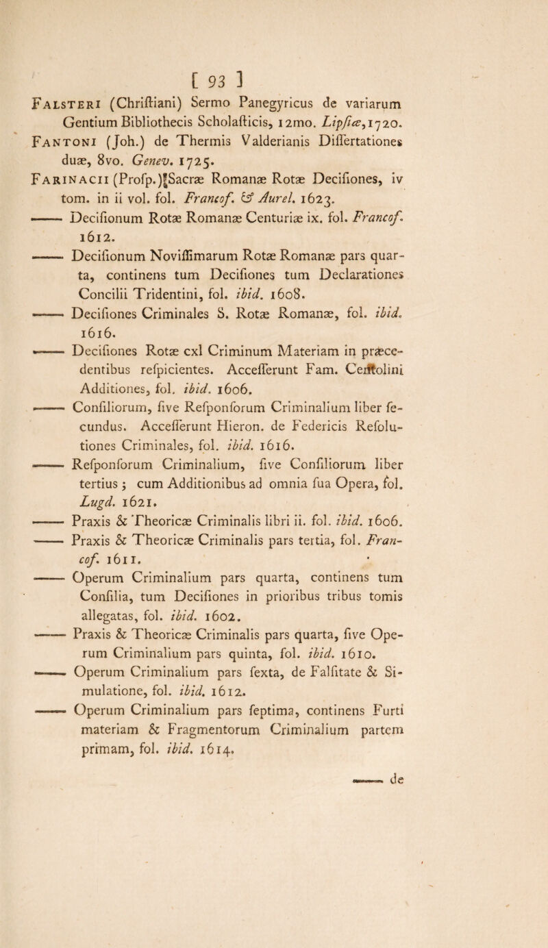 Falsteri (Chriftiani) Sermo Panegyricus de variarum Gentium Bibliothecis Scholafticis, i2mo. Lipftcs, 1720. Fantoni (Joh.) de Thermis Valderianis DilTertationes duae, 8vo. Genev. 1725. Farinacii (Profp.)|Sacrae Romanae Rotae Decifiones, iv tom. in ii vol. fol. Francof. & Aurei. 1623. — Decifionum Rotae Romanae Centuriae ix. fol. Francof I 1612. -- Decifionum Noviflimarum Rotae Romanae pars quar¬ ta, continens tum Decifiones tum Declarationes Concilii Tridentini, fol. ihid. 1608. — Decifiones Criminales S. Rotae Romanae, fol. ihid, 1616. -- Decifiones Rotae cxl Criminum Materiam in praece¬ dentibus refpicientes. Acceiferunt Fam. Ceiffcolini Additiones, fol. ihid. 1606. -- Confiliorum, five Refponforum Criminalium liber fe¬ cundus. Accefferunt Hieron. de Federicis Refolu- tiones Criminales, fol. ihid. 1616. — - Refponforum Criminalium, five Confiliorum liber tertius; cum Additionibus ad omnia fua Opera, fol. Lugd. 1621. —— Praxis & Theoricae Criminalis libri ii. fol. ihid. 1606. - Praxis & Theoricae Criminalis pars tertia, fol. Fran¬ cof\ 1611. - Operum Criminalium pars quarta, continens tum Confilia, tum Decifiones in prioribus tribus tomis allegatas, fol. ihid. 1602. -Praxis & Theoricae Criminalis pars quarta, five Ope¬ rum Criminalium pars quinta, fol. ihid. 1610. —— - Operum Criminalium pars fexta, de Falfitate & Si¬ mulatione, fol. ihid. 16 iz. —— Operum Criminalium pars feptima, continens Furti materiam & Fragmentorum Criminalium partem primam, fol. ihid. 1614,