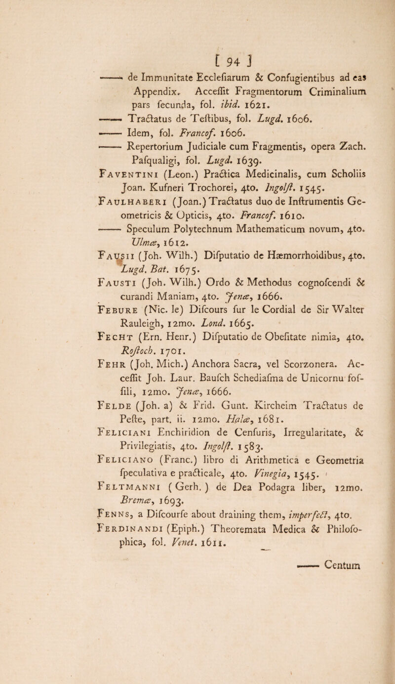 --* de Immunitate Ecclefiarum St Confugientibus ad eas Appendix. Acceffit Fragmentorum Criminalium pars fecunda, fol. ihid. 1621. ——• Tradlatus de Tellibus, fol. Lugd. 1606. •-Idem, fol. Francof, 1606. -Repertorium Judiciale cum Fragmentis, opera Zach. Pafqualigi, fol. Lugd. 1639. Faventini (Leon.) Pra&ica Medicinalis, cum Scholiis Joan. Kufneri Trochorei, 4to. Ingolft, 1545. Faulhaberi (Joan.) Tradtatus duo de Inftrumentis Ge¬ ometricis St Opticis, 4to. Francof, 1610. - Speculum Polytechnum Mathematicum novum, 4to. Ulmee, 1612. Fausii (Joh. Wilh.) Difputatio de Hsemorrhoidibus, 4to. Lugd, Bat. 1675. Fausti (Joh. Wilh.) Ordo St Methodus cognofcendi St curandi Maniam, 4to. yenee, 1666. Febure (Nic. le) Difcours fur le Cordial de SirWalter Rauleigh, i2mo. Lond, 1665. Fecht (Ern. Henr.) Difputatio de Obefitate nimia, 4to« Rojloch. 1701. Fehr (Joh. Mich.) Anchora Sacra, vel Scorzonera. Ac¬ ceffit Joh. Laur. Baufch Schediafma de Unicornu fof- fili, i2mo. fenee^ 1666. Felde (Joh. a) & Frid. Gunt. Kircheim Tradlatus de Pefte, part. ii. nmo. Hales, 1681. Feliciani Enchiridion de Cenfuris, Irregularitate, St Privilegiatis, 4to. Ingolft. 1583. Feliciano (Franc.) libro di Arithmetica e Geometria fpeculativa e pradlicale, 410. Vinegia, 1545. 1 Feltmanni (Gerh. ) de Dea Podagra liber, i2mo. Bremce, 1693. Fe nns, a Difcourfe about draining them, imperfefl^ 410. f erdin andi (Epiph.) Theoremata Medica <k Philofo- phica, fol. Venet, 1611. Centum