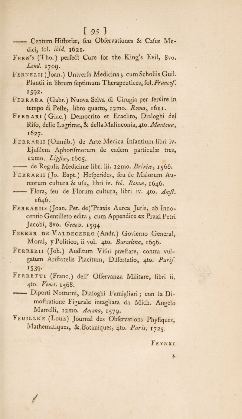. ■ — Centum Hifloriae, feu Obfervationes & Cafus Me¬ dici, fol. ibid. 1621. Fern’s (Tho.) perfed Cure for the King’s Evii, 8vo. Lond. 1709. Fernelii (Joan.) Univerfa Medicina; cumScholiis Guih Plantii in librum feptimum Therapeutices, fol.Francof, I592‘ Fer rara (Gabr.) Nuova Selva di Cirugia per fervire in tempo di Pefte, libro quarto, i2mo. Roma, 1611. Ferrari (Giac.) Democrito et Eradito, Dialoghi dei Rifo, delle Lagrime, & dellaMalinconia, 4to. Mantoua, 1627. Ferrarii (Omnib.) de Arte Medica Infantium libri iv. Ejufdem Aphorifmorum de eadem particulse tres, i2mo. Lipfia, 1605. - de Regulis Medicinae libri iii. i2mo. Brixicz, 1566. Ferrarii (Jo. Bapt.) Hefperides, feu de Malorum Au¬ reorum cultura & ufu, libri iv. fol. Romce, 1646. - Flora, feu de Florum cultura, libri iv. 4to. Amji. 1646. Ferrariis (Joan. Pet. de)Traxis Aurea Juris, ab Inno- centio Gentilleto edita ; cum Appendice ex Praxi Petri Jacobi, 8vo. Genev. 1594 Ferrer de Valdecebro (Andr.) Govierno General, Moral, y Politico, ii vol. 4to. Barcelona, 1696. b errerii (Job.) Auditum Vifui praeftare, contra vul¬ gatum Ariftotelis Placitum, DilTertatio, 4to. Parif. 15 39* Ferretti (Franc.) delP OiTervanza Militare, libri ii. 4to. Venet. 1568. ,r~r—■ Diporti Notturni, Dialoghi Famigliari; con la Di- moftratione Figurale intagliata da Mich. Angelo Marrelli, i2mo. Ancona, 1579. Feuillee (Louis) Journal des Obfervations Phyfiques, Mathematiques, & Botaniques, 4to. Paris, 1725. Feynei $