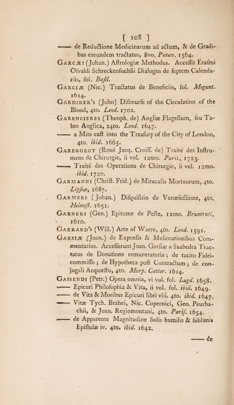 — de Reclusione Medicinarum ad adum, k de Gradi¬ bus earundem tradatus, 8vo. Patav. 1564. Garcjei (Johan.) Affrologiae Methodus. Acceffit Erafmi Ofvaldi Schreckenfuchfii Dialogus de feptem Calenda¬ riis, fol. Bafil. Garci^e (Nic.) Tradatus de Beneficiis, fol. Mogunt. 1614. Gardiner’s (John) Difcourfe of the Circulation of the Blood, 4to. Lond. 1702. Garencieres (Theoph. de) Angliae Flagellum, feu Ta¬ bes Anglica, 24to. Lond. 1647. -- a Mite cafl into the Treafury of the City of London, 4to. ibid, 1665. Garengeot (Rene Jacq. CroifT. de) Traite des Inftru- mens dc Chirurgie, ii vol. i2rno. Paris, 1723. ~ -- Traite des Operations de Chirurgie, ii vol. i2mo. ibid. 1720. GaRmanni (Chrift. Frid.) de Miraculis Mortuorum, 4to. LipficZ) 1687. Garmeri (Johan.) Difquifitio de Venaefedione, 4to. Helmeft. 1651. Garneri (Geo.) Epitome de Pefte, i2mo. Bruntruti, v 1610. Garrard’s (Will.) Arte of Warre, 4(0. Lond. 1591. GarsI2E (Joan.) de Expenfis k Meliorationibus Com¬ mentarius. Accefferunt Joan. Garfise a Saabedra Trac¬ tatus de Donatione remuneratoria; de tacito Fidei- commiffo ; de Hypotheca poft Contradum ; de con¬ jugali Acquaeftu, 4to. Marp. Cattor. 1614. Gassendi (Petr.) Opera omnia, vi vol. fol. Lugd. 1658. -- Epicuri Philofophia k Vita, ii vol. fol. ibid. 1649. -—- de Vita & Moribus Epicuri libri viii. 4to. ibid. 1647. — Vitae Tych. Brahei, Nic. Copernici, Geo. Peurba- chii, & Joan. Regiomontani, 4to. Parif. 1654. *- de Apparente Magnitudine Solis humilis k fublimis Epiflolae iv. 4to. ibid. 1642. -— de