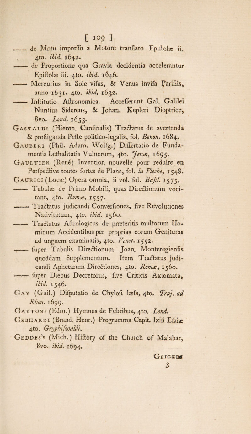 ,_ de Motu impreflb a Motore tranflato Epiflolac ii. 4to. ibid. 1642. -- de Proportione qua Gravia decidentia accelerantur Epiftolae iii. 4to. ibid. 1646. ■-Mercurius in Sole vifus, & Venus invifa Parifiis> anno 1631. 410. ibid, 1632. —— Inftitutio Aftronomica. Acceflerunt Gal. Galilei Nuntius Sidereus, & Johan. Kepleri Dioptrice, 8vo. Lond. 1653. Gastaldi (Hieron. Cardinalis) Tradtatus de avertenda & profliganda Pefte politico-legalis, fol. Bonon. 1684. Gauberi (Phil. Adam. Wolfg.) Diflertatio de Funda¬ mentis Lethalitatis Vulnerum, 4to. Jena^ 1695. Gaultier (Rene) Invention nouvelle pour reduire en Perfpedlive toutes fortes de Plans, fol. Ia Fleche, 1548. Gauricj (Lucae) Opera omnia, ii vol. fol. Bafil. 1575. --Tabulae de Primo Mobili, quas Diredtionum voci¬ tant, 4to. Roma1557. —-—• Tradtatus judicandi Converfiones, five Revolutiones Nativitatum, 4to. ibid. 1560» -Tradtatus Aftrologicus de praeteritis multorum Ho¬ minum Accidentibus per proprias eorum Genituras ad unguem examinatis, 4to. Venet. 1552. -- fuper Tabulis Diredtionum Joan, Monteregienfis quoddam Supplementum, Item Tractatus judi¬ candi Aphetarum Diredtiones, 4to. Roma, 1560. -fuper Diebus Decretoriis, flve Criticis Axiomata, ibid. 1546. Gay (Guil.) Difputatio de Chylofi befa, 4to. Traj. ad Rhen. 1699. Gaytoni (Edm.) Hymnus de Febribus, 4to. Lond. Gebhardi (Brand. Henr.) Programma Capit, lxiii Efaiae 4to. Gryphifwaldi. Geddes’s (Mich.) Hiftory of the Church ©f Malabar, 8vo. ibid. 1694. Gexgem 3