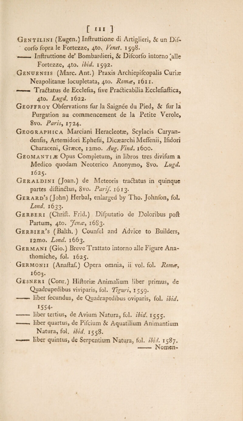 Gentilini (Eugen.) Inftruttione di Artiglieri, & un Dif- ‘ corfo fopra le Fortezze, 4to. Venet, 1598. —. Inftruttione de’ Bombardieri, & Difcorfo intorno alie Fortezze, 4to. ibid. 1592. Genuensis (Mare. Ant.) Praxis Archiepifcopalis Curise Neapolitanae locupletata, 4to. Roma, 1611. —— Tradlatus de Ecclefia, five Pradticabilia Ecclefiaftica, 4to. Lugd. 1622. Geoffroy Obfervations fur Ja Saignee du Pied, & fur la Purgation au commencement de la Petite Verole, 8vo. Paris, 1724. Geographica Marciani Heracleotae, Scylacis Caryan» denfis, Artemidori Ephefii, Dicaearchi MefTenii, Ifidori Characeni, Graece, i2mo. Aug. Vind. 1600. Geomantiae Opus Completum, in libros tres divifum a Medico quodam Neoterico Anonymo, 8vo. Lugd. 1625. Geraldini (Joan.) de Meteoris tradfatus in quinque partes diftindtus, 8vo. Parif. 1613. Gerard’s (John) Herbal, enlarged by Tho. Johnfon, fol. Lond. 1633. Gerberi (Chrifl. Frid.) Difputatio de Doloribus poft Partum, 4to. Jena, 1683. Gerbier’s (Balih. ) Counfel and Advice to Builders, i2mo. Lond. 1663. Germani (Gio.) Breve Trattato intorno alie Figure Ana- thomiche, fol. 1625, Germonii (Anaftaf.) Opera omnia, ii voh fol. Roma, 1603. Gesneri (Conr.) Hiftoriae Animalium liber primus, de Quadrupedibus viviparis, fol. Tiguri, 1559. - liber fecundus, de Quadrapedibus oviparis, fol. ibid. 1.554- —— liber tertius, de Avium Natura, fol. ibid. 1555. --• liber quartus, de Pifcium & Aquatilium Animantium Natura, fol. ibid. 1558. liber quintus, de Serpentium Natura, fol. ibid. 1587. —- Nomen- 1