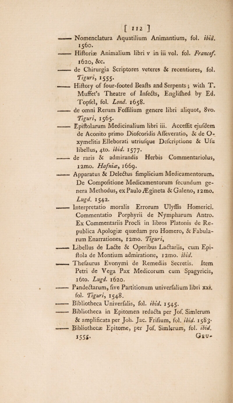 Nomenclatura Aquatilium Animantium, fol. ibid. 1560. Hiftoriae Animalium libri v in iii vol. fol. Francof. 1620, &c. de Chirurgia Scriptores veteres Sc recentiores, fol, Tiguri, 1555. Hiftory of four-footed Beafts and Serpents ; with T. MuffePs Theatre of Infedts, Englifhed by Ed. Topfel, fol. Lond. 1658. de omni Rerum Foflilium genere libri aliquot, 8vo. Tiguri, 1565. Epiftolarum Medicinalium libri iii. Accefiit ejufdem de Aconito primo Diofcoridis Afleveratio, & de 0-_ xymelitis Elleborati utriufque Defcriptione & Ufu libellus, 4to. ibid. 1577. de raris & admirandis Herbis Commentariolus, i2mo. Hafnice, 1669. Apparatus & Deledtus fimplicium Medicamentorum* De Compofitione Medicamentorum fecundum ge¬ nera Methodus, ex Paulo /Egineta & Galeno, i2mo. Lugd. 1542. Interpretatio moralis Errorum Ulyfiis Homerici. Commentatio Porphyrii de Nympharum Antro. Ex Commentariis Procli in libros Platonis de Re- publica Apologiae quaedam pro Homero, h Fabula¬ rum Enarrationes, i2mo. Tiguri, Libellus de Ladte & Operibus Ladfariis, cum Epi- ftola de Montium admiratione, i2mo. ibid. Thefaurus Evonymi de Remediis Secretis. Item Petri de Vega Pax Medicorum cum Spagyricis, i6to. Lugd. 1620. Pandedtarum, five Partitionum univerfalium libri xxi. fol. Tiguri, 1548. Bibliotheca Univerfalis, fol. ibid. 1545. Bibliotheca in Epitomen redadta per Jof. Simlerum & amplificata per Joh. Jac. Frifium, fol. ibid. 1583* Bibliothecae Epitome, per Jof, Simlerum, fol. ibid. 155 i'