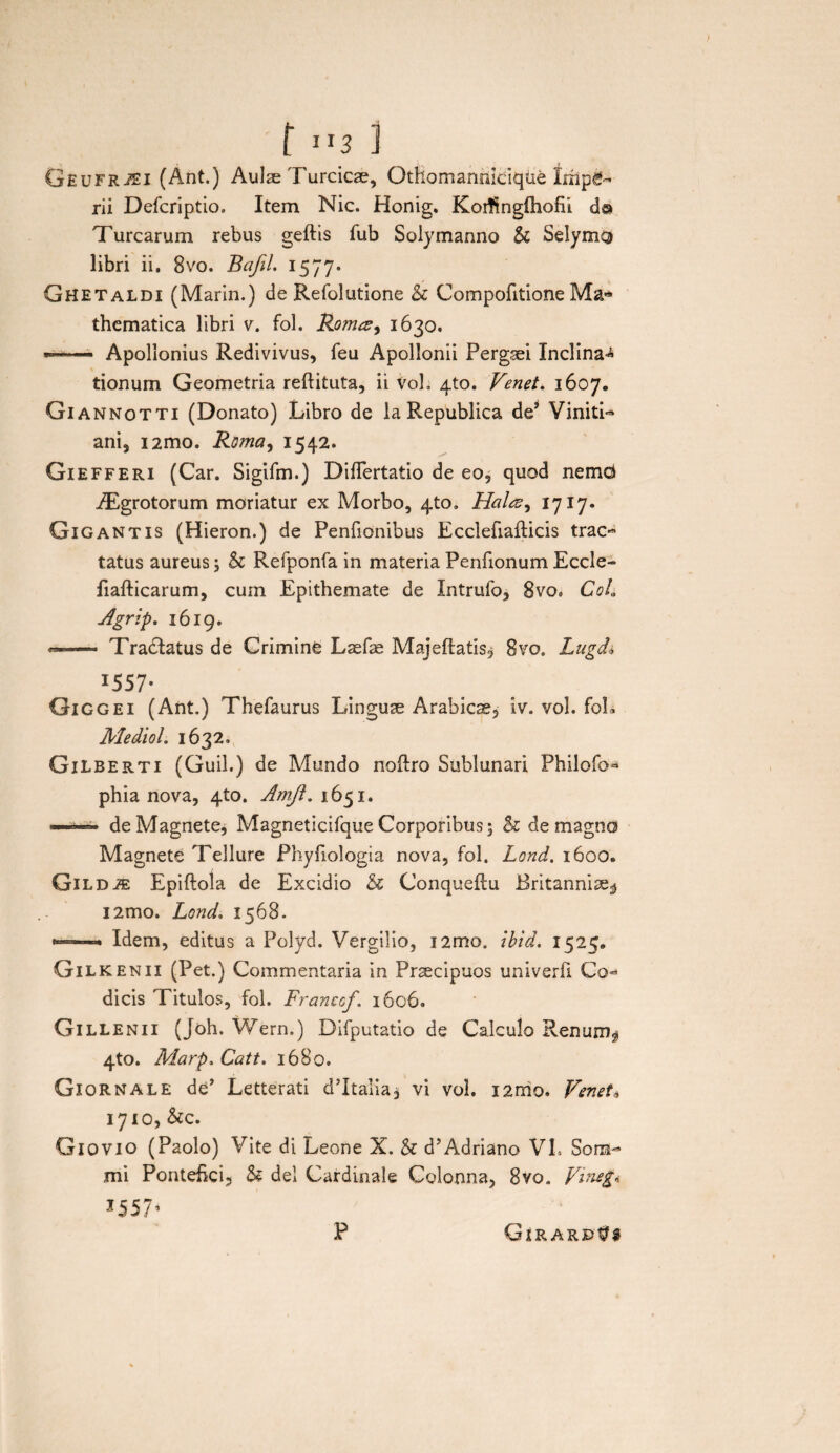 [ ”3 ] GfiuFRiEi (Ant.) Aulse Turcicae, Othomannicique impe¬ rii Defcriptio. Item Nic. Honig. Koiftngfhofii d@ Turearum rebus geftis fub Solymanno & Selymg libri ii. 8vo. Bafil. 1577. Ghetaldi (Marin.) de Refolutione & Compofitione Ma-* thematica libri v. fol. Roma, 1630. —— Apollonius Redivivus, feu Apollonii Pergaei Inclina-* tionum Geometria reftituta, ii VoL 410. Venet. 1607. Giannotti (Donato) Libro de laRepublica de’ Viniti- ani, i2mo. Roma, 1542. Giefferi (Car. Sigifm.) Diflfertatio de eo, quod nemd iEgrotorum moriatur ex Morbo, 4to. Hala, 1717. Gigantis (Hieron.) de Penfionibus Ecclefiafticis trac¬ tatus aureus; & Refponfa in materia Penfionum Eccle- liafticarum, cum Epithemate de Intrufo, 8vo» CoL Jgrip. 1619. —- Tractatus de Crimine Lasfse Majeftatis, 8vo0 Lugdi I557’ Giggei (Ant.) Thefaurus Linguae Arabicae, iv. vol. foL Mediol. 1632. GiLBerti (Guil.) de Mundo noftro Sublunari Philofo- phia nova, 4to. Amjl. 1651. ——— de Magnete, Magneticifque Corporibus; & de magno Magnete Tellure Pbyfiologia nova, fol. Lond. 1600. Gil d & Epiftola de Excidio & Conqueftu Britanniae^ i2mo. Lond. 1568. «'■ ■ Idem, editus a Polyd. Vergilio, i2mo. ibid. 152^, Gilkenii (Pet.) Commentaria in Praecipuos univerfi Co¬ dicis Titulos, fol. Francof. 1606. Gillenii (Joh. Wern.) Difputatio de Calculo Renum^ 4to. Marp. Catt. 1680. Gxornale de' Letterati d’ltalia, vi vol. i2rrio. Venet* 1710, &c. Giovio (Paolo) Vite di Leone X. & d’Adriano VI. Sona- mi Pontefki, & dei Cardinale Colonna, 8vo. Vine£* J557’ P GirarpVs