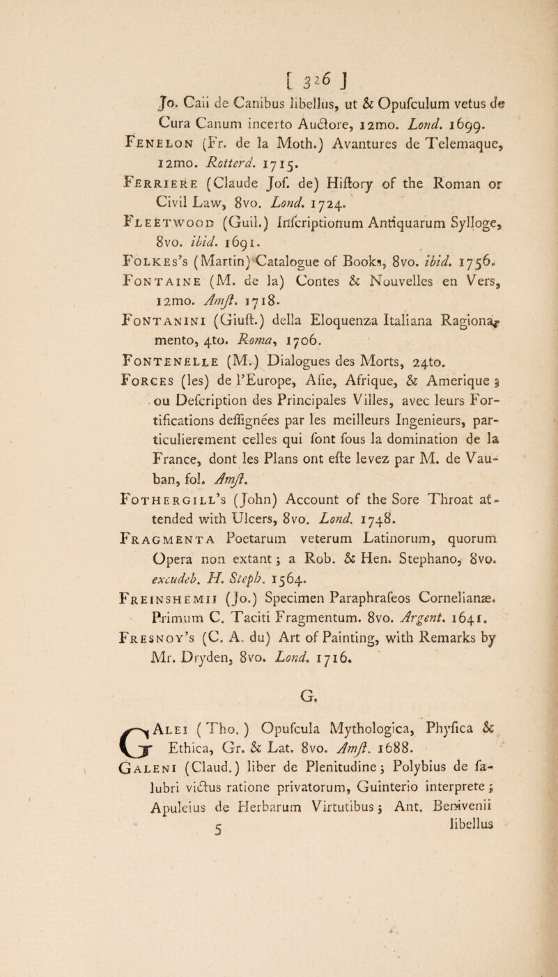 1326 j Jo. Caii de Canibus libellus, ut & Opufculum vetus de Cura Canum incerto Au&ore, i2mo. Lond. 1699. Fenelon (Fr. de la Moth.) Avantures de Telemaque, i2mo. Rotterd. 1715. Ferriere (Claude Jof. de) Hiftory of the Roman or Civil Law, 8vo. Lond. 1724. FleEtwood (Guil.) Inlcriptionum Antiquarum Sylloge, 8vo. ibid. 1691. Folkes’s (Martin) Catalogue of Books, 8vo. ibid. 1756» Fontaine (M. de la) Contes & Nouvelles en Vers, i2mo. Amji. 1718. Fontanini (Giuft.) della Eloquenza Italiana Ragiona^ mento, 4to. R&ma, 1706. Fontenelle (M.) Dialogues des Morts, 24to. Forges (les) de PEurope, Ane, Afrique, & Amerique 5 ou Defcription des Principales Villes, avec leurs For- tifications deffignees par les meilleurs Ingenieurs, par- ticulierement celles qui font fous la domination de la France, dont les Plans ont efte levez par M. de Vau- ban, fol. AmJl. Fothergill’s ( John) Account of the Sore Throat at» tended with Ulcers, 8vo. Lond. 1748. Fragmenta Poetarum veterum Latinorum, quorum Opera non extant; a Rob. h Hen. Stephano, 8vo« excudeb. JL Stepb. 1564. Fre inshemij (Jo.) Specimen Paraphrafeos Cornelianae» Primum C. Taciti Fragmentum. 8vo. Argent. 1641« Fresnoy’s (C. A, du) Art of Painting, with Remarks by Mr. Dryden, 8vo. Lond. 1716. G. -1 GAlei (Tho. ) Opufcula Mythologica, Phyfica & Ethica, Gr. & Lat. 8vo. Amjl. 1688. Galeni (Claud.) liber de Plenitudine; Polybius de fa- lubri vicius ratione privatorum, Guinterio interprete ; Apuleius de Herbarum Virtutibus; Ant. Beravenii c libellus