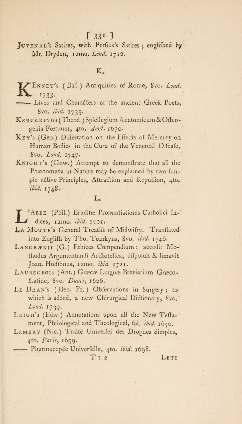 J*uvenal’s Satires, with Perfius^s Satires ; Mr. Dryden, i2mof Lond, 1712, en KEnnet's ( Baf. ) Antiquities of Rome, 8vo. Lond, 1733- --Lives and CharaRers of the anclent Greek Poets, 8vo, ibid. 1735. Kerckringi (Theod.) Spicilegium Anatomicum & Oileo- genia Foetuum, 4to. AmjL 1670. Key’s (Geo.) Diflertation on the Effedls of Mercury om Human Bodies in the Cure of the Venereal Dileafe, 8vo. Lond. 1747. Knight’s (Gow.) Attempt to demonflrate that ali the Phaenomena in Nature may be expia; ned by two lim- ple adlive Principies, Attradlion and Repulfion, 4to* ibid. 1748. L. L*Abbe (Phil.) Eruditae Pronuntiationis Catholici In¬ dices, i2mo. ibid. 1701. La Mottje’s General Treatife of Midwifry. Tranflated into Englifh by Tho. Tomkyns, 8vo. ibid. 1746. Langbjenii (G.) Ethices Compendium: accedit Me¬ thodus Argumentandi Ariftotelica, difpofuit & limavit Joan. Hudfonus, 121110. ibid. 1721. Laubegeois (Ant.) Graecae Lingus Breviarium Graeco- Latine, 8vo. Duaci, 1626. Le Dran’s (Hen. Fr.) Obfervations in Surgery; to which is added, a new Chirurgical Didlionary, 8vos Lond. 1739. Leigh’s (Edw.) Annotations upon ali the New Telia- ment, Philological and Theological, fol. ibid. 1650. Lemery (Nic.) Traite UniverfeI des Drogues Simples, 4to. Paris, 1699. -- Pharmacopee Univerfelle, 4to, ibid. 1698. T t 2 Leti