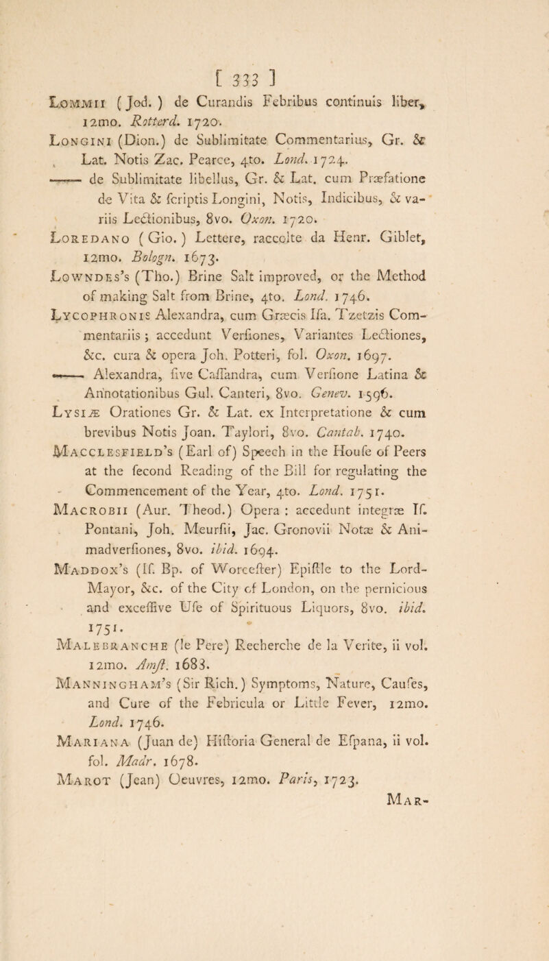 Lommii (Jod. ) de Curandis Febribus continuis liber, i2mo. Rotterd. 1720. Longini (Dion.) de Sublimitate Commentarius, Gr. & Lat. Notis Zac, Pearce, 4X0. Lond. 1724.. — de Sublimitate libellus, Gr. h Lat. cum Praefatione de Vita & fcriptis Longini, Notis, Indicibus, 01 va¬ riis Lectionibus, Bvo. Oxon. 1720. Loredano ( Gio.) Lettere, racccite da Henr. Giblet, i2mo. Bologn. 1673. Lowndes’s (Tho.) Brine Salt improved, or the Method of making Salt from Brine, 4to. Lond. 1746. Lycophronis Alexandra, cum Graecis Ifa. Tzetzis Com¬ mentariis ; accedunt Verfiones, Variantes Ledtiones, &c. cura & opera Joh. Potteri, fol. Oxon. 1697. — Alexandra, uve CaiTandra, cum Verfione Latina & Annotationibus Gul. Canteri, Bvo. Genev. 1596. Lysiae Orationes Gr. & Lat. ex Interpretatione & cum brevibus Notis Joan. Taylori, Bvo. Cantab. 1740. Macclesfield’5 (Earl of) Speech in the Houfe of Peers at the fecond Reading of the Bili for regulating the Commencement of the Year, 4to. Lond, 1751* Macrobii (Aur. Theod.) Opera : accedunt integrae TC Pontani, Joh. Meurfii, Jac. Gronovii Notae h Ani- madverfiones, Bvo. ibid. 1694. Maddox’s (If. Bp. of Worcefter) EpiPcIe to the Lord- Mayor, &c. of the City cf London, on the pernicious and exceffive Ufe of Spirituous Liquors, Bvo. ibid. I75K Malebranche (le Pere) Recherche de la Verite, ii vol. 121110. Amji. i683. Manningham’s (Sir Rich.) Symptoms, Nature, Caufes, and Cure of the Febricula or Little Fever, i2mo. Lond. 1746. Mariana (Juan de) Hifloria General de Efpana, ii vol. fol. Madr. 1678. Marot (Jean) Oeuvres, i2mo. Paris, 1723. Mar-