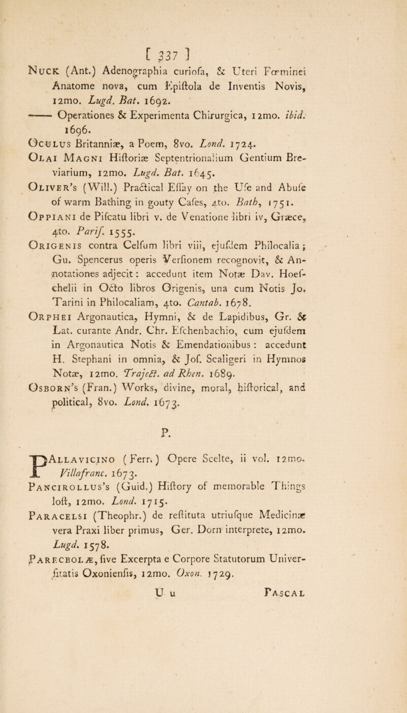 Nuck (Ant.) Adenographia curiofa, St Uteri Foeminei Anatome nova, cum Epiftola de Inventis Novis, i2mo. Lugd. Bat. 1692. —- Operationes St Experimenta Chirurgica, i2mo. ibid. 1696. Oculus Britanniae, a Poem, 8vo. Lond. 1724. Olai Magni Hiftoriae Septentrionalium Gentium Bre¬ viarium, i2mo. Lugd. Bat. 1645. Oliveris (Wil!.) Praddical EfTay on the Ufe and Abuie of warm Bathing in gouty Cafes, 4to. Bath, 1751. o ppiani de Pifcatu libri v. de Venatione libri iv, Graece, 4to. Parif. 1555. Origenis contra Celfum libri viii, ejufdem Philocalia; Gu. Spencerus operis Wrfionem recognovit, St An¬ notationes adjecit: accedunt item Notae Dav. Hoef- chelii in O6I0 libros Origenis, una cum Notis J.o, Tarini in Philocaliam, 4to. Cantab. 1678. Orphei Argonautica, Hymni, St de Lapidibus, Gr. Sc Lat. curante Andr. Chr. Efchenbachio, cum ejufdem in Argonautica Notis St Emendationibus : accedunt H. Stephani in omnia, St Jof. Scaligeri in Hymnos Notae, i2mo. ‘Trajeff. ad Rhen. 1689. O sbornjs (Fran.) Works, divine, moral, biflorical, and political, 8vo. Lond. 1673« P. PAllavicing ( Ferr.) Opere Scelte, ii vol. i2mo. ViUafranc. 1673. Pancirollus’s (Guid.) Hiftory of memorable Things loft, i2mo. Lond. 1715* Paracelsi (Theophr.) de reftituta utriufque Medicinae vera Praxi liber primus, Ger. Dorn interprete, nmo, Lugd. 1578. Parecbqlae, five Excerpta e Corpore Statutorum Univer- fitatis Oxonienfis, i2mo. Oxon. 17 29. U u Pascal