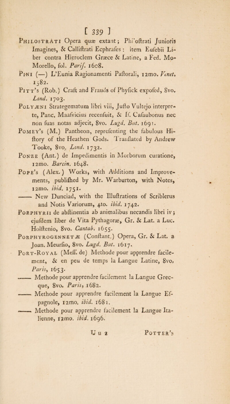 PhilostrAti Opera qure extant; Phi’oftrati Junioris Imagines, & Calliftrati Ecphrafes : item Eufebii Li¬ ber contra Hieroclem Graece & Latine, a Fed. Mo* Morello, foh Parif. 1608. Pini (—) L’Eunia Ragionamenti Paftorali, i2mo. Venet* 1582. Pitt’s (Rob.) Craft and Frauds of Phyfick expofed, 8vo0 Lond. 1703. Polyaeni Strategematum libri viii, Jufto Vultejo interpre¬ te, Pane. Maafvicius recenfuit, & If. Cafaubonus nec non fuas notas adjecit, 8vo. Lugd. Bat. 1691. Pomey’s (M.) Pantheon, reprefenting the fabulous Hi- ftory of the Heathen Gods. Tranilated by Andrew 7'ooke, 8vo. Lond. 1732. : Ponze (Ant.) de Impedimentis in Morborum curatione, i2mo. Barcin, 1648. Popejs (Alex.) Works, with Additions and Improve- ments, publifhed by Mr. Warburton, with Notes^ l2mo. ibid. 1751. -- New Dunciad, with the Illuflrations of Scriblerus and Notis Variorum, 4to. ibid. 1742. Porphyrii de abftinentia ab animalibus necandis libri ivj ejufdem liber de Vita Pythagorae, Gr. & Lat. a Luc. Holftenio, 8vo. Cantab. 1655. Porphyrogennet2E (Conftant.) Opera, Gr. & Lat. a Joan. Meurfio, 8vo. Lugd. Bat. 1617. • Port-Royal (MeiT. de) Methode pour apprendre facile- ment, & en peu de temps la Langue Latine, 8vo« Paris, 1653- —- Methode pour apprendre facilement la Langue Grec- que, 8vo. Parts5 1682. -—— Methode pour apprendre facilement la Langue Ef- pagnole, i2mo. ibid. 1681. -—— Methode pour apprendre facilement la Langue Ita- lienne, i2mo. ibid. 1696. U u 2 Pqtter’3