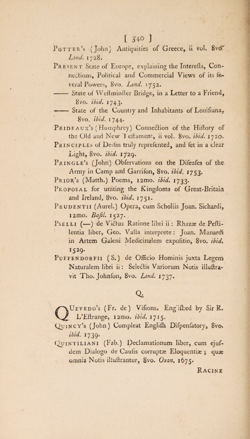 Potter/s (John) Antiqui ties of Greece, ii vol. 8vcT Lond. 1728. Present State of Europe, explaining the Interefls, Con- nedfions, Political and Commercial Views of its fe- veral Powers, 8vo. Lond. 1752. --State of Weftrrtinfter Bridge, in a Letter to a Friend, 8vo. ibid. 1743. -State of the Country and Inhabitants of Louifiana^ 8vo. ibld. 1744. Pride aux’s ( Humphrey) Connedtion of the Hiflory of the Old and New Teitamertt, ii vol. 8vo. ibid. 1720. Principles of Deifm truly reprefented, and fet in a ciear Light, 8vo. ibid. 1729. Pringle’s (John) Obfervations 011 the Difeafes of the Army in Camp arid Garrifon, 8vo. ibid. 1753« Priqr’s (Matth.) Poems, i2mo. ibid. 1733. Proposal for uniting the Kingdoms of Great-Britahi and Ireland, 8vo. ibid. 1751. Prudentii (Aurei.) Opera, cum Scholiis Joan. Sichardi, i2mo. Bajil. 1527» Pselli («—•) de Vidlus Ratione libri ii : Rhazse de Pefli- lentia liber, Geo. Valla interprete: Joan. Manardi in Artem Galeni Medicinalem expofitio, 8vo. ibid. I529- Puffendorfii (S.) de Officio Hominis juxta Legem Naturalem libri ii: Selectis Variorum Notis illuftra- vit Tho. Johnfon, 8vo. Lond. 1737. QUevedo’s (Fr. de) Vifions. Eng'ifhed by Sir R. LbEftrange, i2mo. ibid. 1715. Quincy’s (John) Compleat Engliih Difpenfatory, 8vo. ibid. 1739. (Quintiliani (Fab.) Declamationum liber, cum ejuf- dem Dialogo de Caulis corruptae Eloquentiae , quae omnia Notis illuftrantur, 8vo. Oxon, 1675* Racine