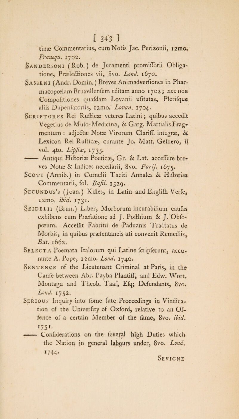 tinae Commentarius, cum Notis Jac. Perizonii, i2mo* Franequ. Ij02. ^andersoni (Rob.) de Juramenti promiftbrii Obliga¬ tione, Praelectiones vii, 8vo. Lond. 1670. Sasseni (Andr. Domin.) Breves Animadverfiones in Phar- macopceiam Bruxellenfem editam anno 1702 ; nec non Compofitiones quafdam Lovanii ufitatas, Plerifque aliis Difpenfatoriis, i2mo. Lovan. 1704. Scriptores Rei Rufticae veteres Latini; quibus accedit Vegetius de Mulo-Medicina, & Garg. MartialisFrag^ mentum : adjedtse Notae Virorum Clariff. integrae, &C Lexicon Rei Rufticae, curante Jo. Matt. Gefnero, ii vol. 4to. Lipftte, 1735. -- Antiqui Hiftoriae Poeticae, Gr. & Lat. acceiTere bre» ves Nota? & Indices neceftarii, 8vo. Parif. 1675. Scoti (Annib.) in Cornelii Taciti Annales & Htftorias Commentarii, fol. BafiL 1529. Secundus’s (Joan.) Kiftes, in Latin and Englifh Verfe, l2mo. ibid. 1731. Seidelii (Brun.) Liber, Morborum incurabilium caufas exhibens cum Praefatione ad J. Pofthium & J. Obfo- pceum. Acceflit Fabritii de Paduanis Tradfatus de Morbis, in quibus praefentaneis uti convenit Remediis, Bat. 1662. Selecta Poemata Italorum qui Latine fcripferunt, accu¬ rante A. Pope, i2mo. Lond. 1740. Sentence of the Lieutenant Criminal at Paris, in the Caufe between Abr. Payba Plantiff, and Edw. Wort. Montagu and Theob. Taaf, Efq; Defendants, 8vo. Lond. 1752. Serious Inquiry into fome late Proceedings in Vindica» tion of the Univerfity of Oxford, relative to an Of** fenee of a certain Member of the fame, 8vo. ibid. 1751. ■—— Conftderations on the feveral high Duties which the Nation in general labpur3 under, 8vo. Lond» 1744- Sevigne