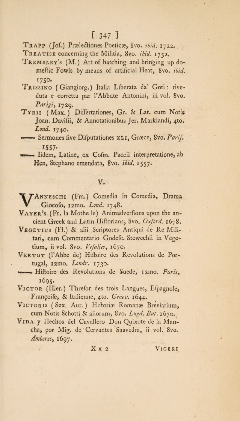 Trapp (Jof.) Praele&iones Poeticae, 8^0. ibici. 1722. Treatise concerning the Militia, 8vo. ibid. 1752. Trembley^s (M.) Art of hatching and bringing up do- meftic Fowls by means of artificial Heat, 8vo. ibid. 17509 Trissino (Giangiorg.) Italia Liberata da’ Goti: rive- duta e corretta par TAbbate Antonini, iii vol. 8vo. Pangi9 1729. Tyrii (Max.) Diflertationes, Gr. & Lat. cum Notis Joan. Davifii, & Annotationibus Jer. Marklandi, 410. Lond. 1740. w»' ■ Sermones five Difputationes xli, Graece, 8vo. Parif, I557- •w—— lidem, Latine, ex Cofm. Paccii interpretatione, ab Hen, Stephano emendata, 8vo. ibid. 1557» V. t . ^ VAnneschi (Fra.) Comedia in Comedia, Drama Giocofo, i2mo. Lond. 1748. Vayer’s (Fr. Ia Mothe le) Animadverfions upon the an» cient Greek and Latin Biftorians, 8vo. Oxford. 1678. Vegetius (FI.) & alii Scriptores Antiqui de Re Mili¬ tari, cum Commentario Godefc. Stevvechii in Vege¬ tium, ii vol. Svo. Vefalice^ 1670. Vertot (rAbbe de) Hiftoire des Revolutions de Por- tugal, i2mo„ Londr. 1730. • Hiftoire des Revolutions de Suede, i2mo. Paris, 1695. Victor (Hier.) Threfor des trois Langues, Efpagnole, Fran^oife, Sc Italienne, 4to. Genev. 1644. Victoris (Sex. Aur.) Hiftoriae Romanae Breviarium, cum Notis Schotti & aliorum, Svo. Lugd. Bat. 1670. Vida y Hechos dei Cavallero Don Quixote de la Man- cha, por Mig. de Cervantes Saavedra, ii. vol. 8vo. Amheres, 1697. X x 2 Vigeri