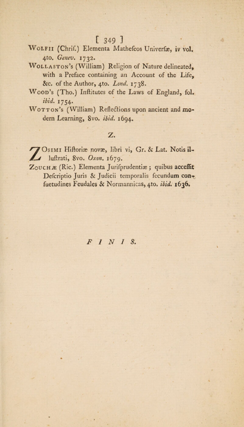 Wolfii (Chrif.) Elementa Mathefeos Univerfe, iv vol, 4to. Genev, 1732. Wollaston?s (William) Religion of Nature delineated, with a Preface containing an Account of the Life, &c. of the Author, 4to. Lond. 1738. Wood’s (Tho.) Xnftitutes of the Laws of England, fol. ibid, 1754. Wotton’s (William) Refle&ions upon ancient and mo¬ dera Learning, 8vo» ibid, 1694, Z. ZOsimi Hiftoriae nova?, libri vi, Gr, & Lat. Notis i!« luftrati, 8vo. Oxon. 1679. ZoucHiE (Ric.) Elementa Jurifprudentiae ; quibus acceffit Defcriptio Juris & Judicii temporalis fecundum con-t, fuetudines Feudales & Normannicas, 4to, ibid, 16360 FINIS.