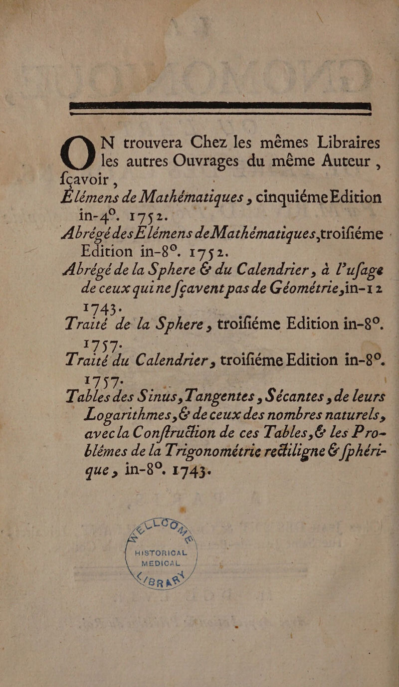 les autres Ouvrages du même Auteur , {cavoir , | É lémens de Mathématiques , cinquiéme Edition NEA Mr 2s LUN AbrégédesE lémens de Mathématiques, troifiéme . Edition in-8°. 1752. Abrégé de la Sphere &amp; du Calendrier, à l’ufage de ceux quine fcavent pas de Géométrie, in-12 1743. | Traité de la Sphere, troifiéme Edition in-8°. 1757: | Traité du Calendrier, troifiéme Edition in-8°. 1757. | Re | Tables des Sinus,Tangentes , Sécantes , de leurs Logarithmes,6 de ceux des nombres naturels, avec la Conftruthon de ces Tables, 6 les Pro- blêmes de la Trigonométrie rethiligne 6 [phéri- que ; in-8°, 1743: À, PARLONS DUR | HISTORICAL | MEDICAL. } (/8 R \ 34