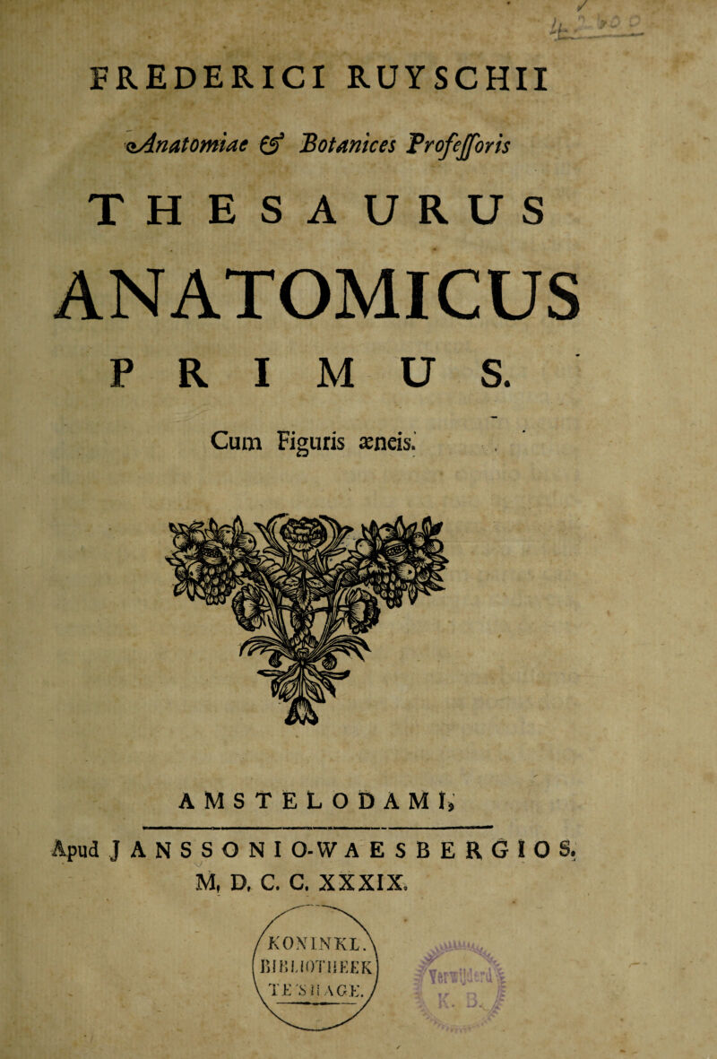 FREDERICI RUYSCHII aAnatomiac & Botanices Trofefforis THESAURUS ANATOMICUS PRIMUS. Cum Figuris aeneis. AMST ELODAMI, Apud JANSSONI O-W AESBERGIOS. M, D, C. C. XXXIX.