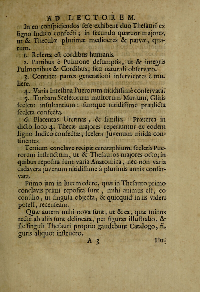 In eo confpiciendos fefe exhibent duoThefauri ex ligno Indico confedi ; in fecundo quatuor majores, ut & Theculae plurimae mediocres & parvae, qua¬ rum. I. Referta eft cordibus humanis. z. Partibus e Pulmone defumptis , ut & integris Pulmonibus &c Cordibus, fitu naturali obfervato. 3. Continet partes generationi infervientes e mu¬ liere. 4.. Varia Inteftina Puerorum nitidillime confervata.’ 5. Turbam Sceletorum multorum Murium, Gliris fceleto infultantium: funtque nitidillime praedica fceleta confeda. 6. Placentas Uterinas, & fimilia. Praeterea in dido loco 4.. Thecae majores reperiuntur ex eodem ligno Indico confedae, fceleta Juvenum nitida con¬ tinentes. Tertium conclave recipit cenataphium, fceletis Pue¬ rorum inftrudum, ut & Thefauros majores odo*in quibus repofitav funt varia Anatomica, nec non varia cadavera juvenum nitidillime a plurimis annis confsr- vata. Primo jam in lucem edere, quae in Thefauro primo conclavis primi repofita funt, mihi animus eft, eo confilio, ut fingula objeda , & quicquid in iis videri poteft, recenfeam. Quae autem mihi nova funt, ut &ea, quae minus rede ab aliis ftint delineata, per figuras illuftrabo, &c ficfinguli Thefauri proprio gaudebunt Catalogo, fi¬ guris aliquot inftrudo. A l Hu-