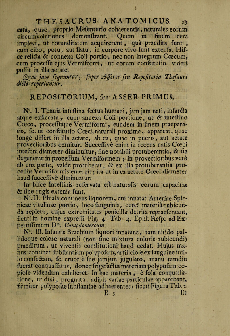 4 THESAURUS ANATOMICUS. 13 eara, quae, proprio Mefenterio cohaerentia, naturales eorum circumvolutiones demonftrant. Quem in finem cera implevi,- ut rotunditatem acquirerent, qua praedita funt , cum cibo, potu, aut flatu, in corpore vivo funt extenfa. Hif- ee relifta & connexa Coli portio , nec non integrum Coecum, cum proceffu ejus Vermiformi, ut eorum confiitutio videri- poflit in illa aetate. Quae jam fequuntur, fuper AJpere? feu Repofitoria Thefauri dicti reperimtur. REPOSITORIUM, feu ASSER PRIMUS, N°. I. Tenuia inteftina foetus humani, jam jam nati, infarsa atque exficcata,- cum annexa Coli portione, ut & inteftino Cceco, proceffuque Vermiformi, eundem in finem praeparan¬ tis-, fc. ut confiitutio Coeci,naturali proxima,- appareat, quae longe differt in illa aetate, ab ea, quae in pueris, aut aetate prove&ioribus cernitur. Succeflive enim in recens natis Coeci intefiini diameter diminuitur, fine notabili protuberantia, & lie degenerat? in proceffum Vermiformem ; in provectioribus vero ab una parte, valde protuberat, & ex illa protuberantia pro- ceffus Vermiformis emergit; ita ut in ea aetate Coeci diameter haud fucceffive diminuatun In hifce Inteftinis refervata eft naturalis eorum capacitas & fine rugis extenfa funt. N°.II. Phiala continens liquorem, cui innatat Arteriae Sple¬ nicae vitulinae portio , loco fanguinis, cerea materiarubicun- da repleta j cujus extremitates penicilla detrita repraefentant, ficuti in homine exprefli Fig. 4. Tab. 4. Epift. Refp. ad Ex- pertiffimum D”. Campdomercam. N°. III. Infantis Brachium liquori innatans, tam nitido paf- lidoque colore naturali (non fine mixtura coloris rubicundi) praeditum, ut viventis conftitutioni haud cedat. Hujus ma¬ nus continet fubfiantiampolypofam, artificiofeexfanguinefuil- lo confe&am, fc. eruor e fue jamjam jugulato, manu tamditt ffjerat conquaffatus, donecfrigefaftus materiam polypofamco- piofe videndam exhiberet. In hac materia , e fola conquaffa- tione, ut dixi} prognata, adipis variae particulae apparebant), firmiter polypofae fubflantiae adhaerentes; ficuti Figura Tab. %-