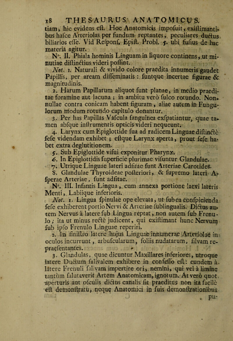 tiam, hic evidens eft. Hoc Anatomicis impofuit, exiftimanti- bus hafce Arteriolas per fundum reptantes, peculiares duftus, biliarios effe. Vid Refponf, Epift. Probi, f. ubi fufius de hac materia agitur. N°; II. Phiala hominis Linguam in liquore continens, ut mi¬ nutiae diftinftius videri poflint. Nat. i. Naturali & vivido colore praedita innumeris gaudet Papillis, per aream difteminatis: funtque incertae figurae & magnitudinis. 2. Harum Papillarum aliquot funt planae, in medio praedi¬ tae foramine aut lacuna ; in ambitu vero fulco rotundo. Non¬ nullae contra conicam habent figuram , aliae autem in Fungu- lorum modum rotundo capitulo donantur. 3. Per has Papillas Vafcula fanguinea exfpatiantur, quae ta¬ men abfque infirumentis opticis videri nequeunt. 4. Larynx cum Epiglottide fua ad radicem Linguae diftinfte fefe videndam exhibet ; eftque Larynx aperta, prout fefe.ha¬ bet extra deglutitionem. j. Sub Epiglottide vifui exponitur Pharynx. 6. In Epiglottidis fuperficie plurimae vifuntur Glandulae. 7. Utrique Linguae lateri adfitae funt Arteriae Carotides. 8. Glandulae Thyroideae polteriori, & fupremo lateri A- fperae Arteriae, funt adfitae. N\ III. Infimtis Lingua , cum annexa portione laevi lateris Menti, Labiique inferioris. Not. 1. Lingua fpinulae ope elevata, ut fub ea confpicienda fefe exhiberent portio Nervi & Arteriae fublingualis. Diftus au¬ tem Nervus a latere fub Lingua reptat, non autem fub Frenu¬ lo ; ita ut minus refte judicent, qui exiftimant hunc Nervum fub ipfo Frenulo Linguae reperiri. 2. In finillro latere hujus Linguae innumerae Arteriolae int oculos incurrunt, arbufcularum, foliis nudatarum, filvam re- praefentantes. *• > ' 1 * : 3. Glandulas, quae dicuntur Maxillares inferiores, utroque latere Ductum falivalem exhibere in confelfo eft: eundem a. Litere Frenuli falivam impertire ori, nemini, qui vel & limine tantum falutaverit Artem Anatomicam, ignotum. At vero quot, aperturis aut ofculis di&us canalis fit praeditus non ita facile eft demonftratu, neque Anatomici in fuis demonftrationibus . gUs