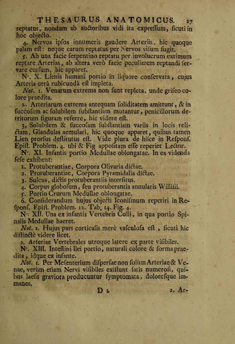 reptatus, nondum ab auctoribus vidi ita expreflum, ficuti in hoc objedo. 4. Nervos ipfos innumeris gaudere Arteriis, hic quoque palam eft: neque earum reptatus per Nervos vifum fugit. 5. Ab una facie ferpentino reptatu per involucrum extimum reptare Arterias, ab altera vero facie peculiarem reptandi fer- vare curfum, hic apparer. N°. X. Lienis humani portio in liquore confervata, cujus Arteria cera rubicunda eft impleta. Not. 1. Venarum extrema non funt repleta, unde grifeo co¬ lore praedita. x. Arteriarum extrema antequam foliditatem amittunt, & in fuccofam ac folubiiem fubllantiam mutantur, penicillorum de¬ tritorum figuram referre, hic videre eft. 3, Solubilem & fuccofam fubftantiam variis in locis reli¬ dam, Glandulas aemulari, hic quoque apparet, quibus tamen Lien prorfus deftitutus eft. Vide plura de hifce in Refponf. Epift. Problem. 4. ubi & Fig appofrtam efle reperiet LeCtor. N°. XI. Infantis portio Medullae oblongatae. In ea videnda fefe exhibent: 1. Protuberantiae, Corpora Olivaria didae. 2. Protuberantiae, Corpora Pyramidalia didae. 3. Sulcus, didis protuberandis incerfitus. 4. Corpus globofum, feu protuberantia annularis Willifii. 5. Portio Crurum Medullae oblongatae. 6. Confiderandum hujus objedi Iconifmum reperiri in Re¬ fponf. Epift. Problem. 12. Tab. 14. Fig. 4. N; XH. Una ex infantis Vertebris Colli, in qua portio Spi¬ nalis Medullae haeret. Not. 1. Hujus pars corticalis mere vafculofa eft , ficuti hic diftinde videre licet. 2. Arteriae Vertebrales utroque latere ex parte vifibiles. N°. XIII. Inteftini Ilei portio, naturali colore & forma prae¬ dita , idque ex infante. Not. 1. Per Mefenterium difperfae non foliim Arteriae & Ve¬ nae, verum etiam Nervi vifibiles exiftunt fatis numerofi, qui¬ bus laefis graviora producuntur fymptomata, dolorefque im¬ manes. D % 3. Ar- /