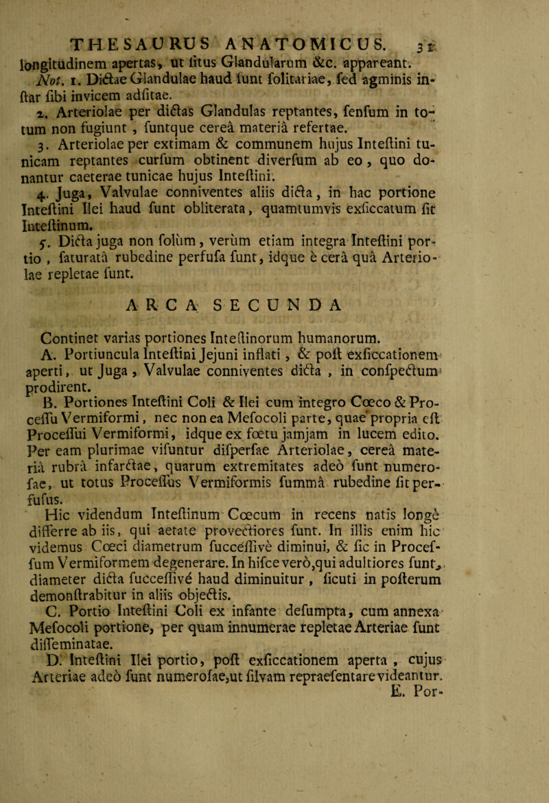 longitudinem apertas, ut litus Glandularum &c. appareant. Not. t . Didae Glandulae haud 'funt folitariae, fed agminis in- ftar fibi invicem adfitae. a. Arteriolae per didas Glandulas reptantes, fenfum in to¬ tum non fugiunt , funtque cerea materia refertae. 3. Arteriolae per extimam & communem hujus Inteftini tu¬ nicam reptantes curfum obtinent diverfum ab eo, quo do¬ nantur caeterae tunicae hujus Inteftini. 4. Juga , Valvulae conniventes aliis dida, in hac portione Inteftini Ilei haud funt obliterata, quamtumvis exficcatum fit Inteftinum. 5. Didajuga non foliim , verum etiam integra Inteftini por¬ tio , faturata rubedine perfufa funt, idque e cera qua Arterio¬ lae repletae funt. A R C A SECUNDA Continet varias portiones Inteflinorum humanorum. A. Portiuncula Inteftini Jejuni inflati, & poli exficcationem aperti, ut Juga, Valvulae conniventes dida , in confpedurm prodirent. B. Portiones Inteftini Coli & Ilei cum integro Coeco & Pro- ceffu Vermiformi, nec non ea Mefocoli parte, quae'propria eil Proceffui Vermiformi, idque ex foetu jamjam in lucem edito. Per eam plurimae vifuntur difperfae Arteriolae, cerea mate¬ ria rubra infardae, quarum extremitates adeo funt numero- fae, ut totus Proceffus Vermiformis fumma rubedine fit per- fufus. Hic videndum Inteftinum Ccecum in recens natis longe differre ab iis, qui aetate provediores funt. In illis enim hic videmus Coeci diametrum fucceftive diminui, & fic in Procef- fum Vermiformem degenerare. In hifce vero,qui aduitiores funt,, diameter dida fucceftive haud diminuitur , ficuti in pofterum demonftrabitur in aliis objedis. C. Portio Inteftini Coli ex infante defumpta, cum annexa1 Mefocoli portione, per quam innumerae repletae Arteriae funt diffeminatae. Di Inteftini Ilei portio, poft exficcationem aperta , cujus Arteriae adeo funt numerofae,ut fibram repraefentarevideantur, E. Por-