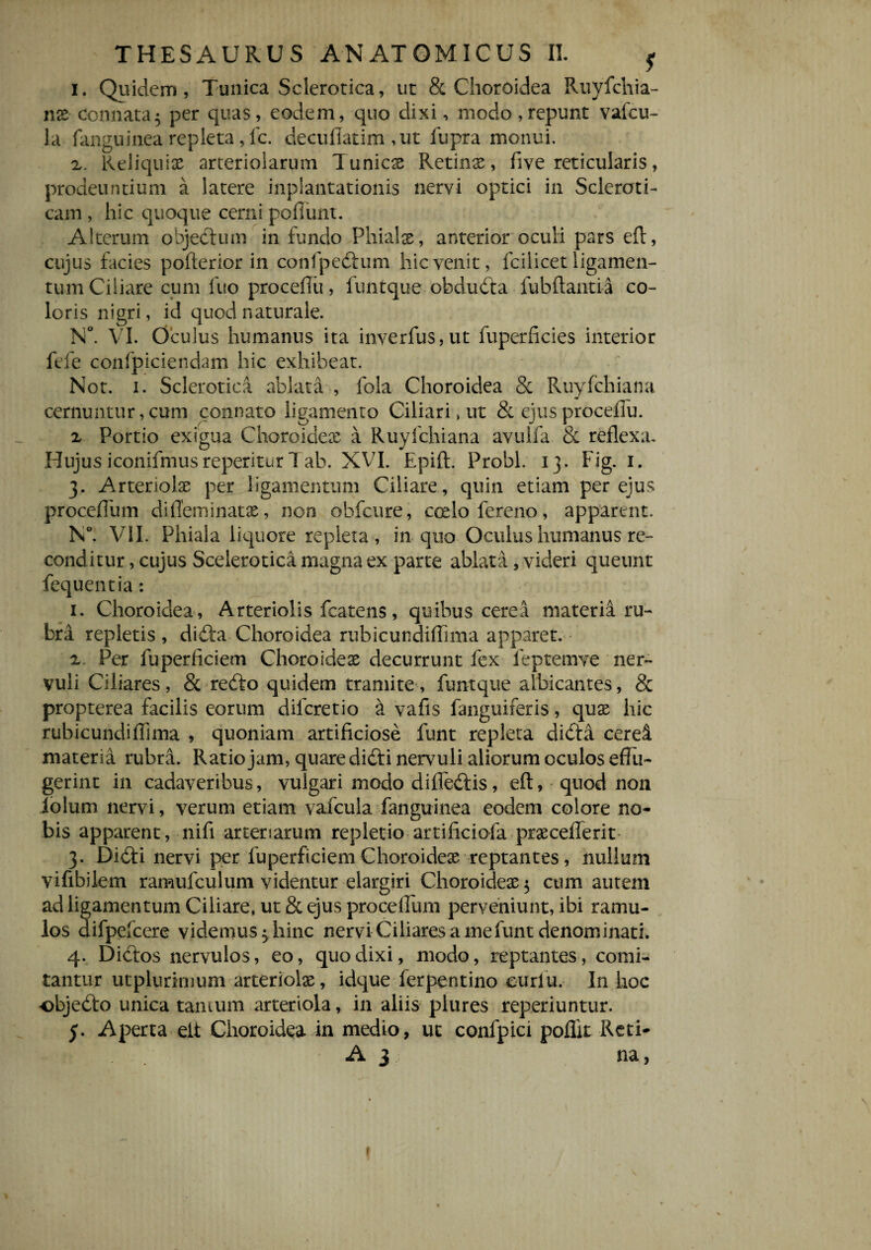 i. Quidem, Tunica Sclerotica, ut & Choroidea Ruyfchia- nx Connata5 per quas, eodem, quo dixi, modo,repunt vafcu- la fanguinea repleta, lc. decufiatim ,ut fupra monui. x. Reliqui# arteriolarum Tunicx Retinx, five reticularis, prodeuntium a latere inpiantationis nervi optici in SclerotF cam , hic quoque cerni poliunt. Alterum objectum in fundo Phialx, anterior oculi pars eft, cujus facies pofterior in confpedtum hic venit, fcilicet ligamen¬ tum Ciliare cum luo procefiu, funtque obdudta lubftantia co¬ loris nigri, id quod naturale. N°. VI. Oculus humanus ita inverfus,ut fuperficies interior fele confpiciendam hic exhibeat. Not. i. Sclerotica ablata , fola Choroidea & Ruylchiana cernuntur, cum connato ligamento Ciliari, ut & ejus procefiu. x Portio exigua Choroideae a Ruylchiana avulfa & reflexa. Hujus iconifmusreperiturT ab. XVI. Epift. Probi. 13. Fig. 1. 3. Arteriolae per ligamentum Ciliare, quin etiam per ejus procefium diffeminatx, non obfcure, coelo fereno, apparent. N°. VII. Phiala liquore repleta , in quo Oculus humanus re¬ conditur , cujus Scelerotica magna ex parte ablata, videri queunt fequentia: 1. Choroidea, Arteriolis fcatens, quibus cerea materia ru¬ bra repletis , didta Choroidea rubicundifiima apparet. x Per fuperficiem Choroidex decurrunt fex feptemve ner¬ vuli Ciliares, & redto quidem tramite, funtque albicantes, & propterea facilis eorum diferetio a vafis fanguiferis, qux hic rubicundifiima , quoniam artificiose funt repleta didta cerei materia rubra. Ratio jam, quare difti nervuli aliorum oculos effu¬ gerint in cadaveribus, vulgari modo difledtis, eft, quod non iolum nervi, verum etiam vafcula fanguinea eodem colore no¬ bis apparent, nifi arteriarum repletio artificiofa prxceflerit 3. Didti nervi per fuperficiem Choroidex reptantes, nullum vifibilem ramufculum videntur elargiri Choroidex $ cum autem ad ligamentum Ciliare, ut & ejus proceffum perveniunt, ibi ramu¬ los difpefcere videmus ^hinc nervi Ciliares a me funt denominati. 4. Dictos nervulos, eo, quo dixi, modo, reptantes, comi¬ tantur utplurimum arteriolx, idque ferpentino curlu. In hoc objedto unica tantum arteriola, in aliis plures reperiuntur. j. Aperta elt Choroidea in medio, uc confpici poflit Reti- A 3 na,