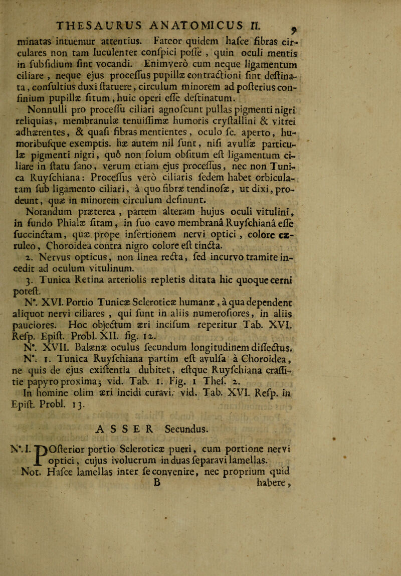 minatas intuemur attentius. Fateor quidem hafce fibras cir¬ culares non tam luculenter confpici pofie , quin oculi mentis in fubfidium fint vocandi. Enimyero cum neque ligamentum ciliare , neque ejus proceflus pupillae eontradlioni fint deftina- ta, confultius duxi (latuere, circulum minorem ad pofterius con¬ finium pupillae fitum,huic operi efie deftinatum. Nonnulli pro proceflfu ciliari agnofcunt pullas pigmenti nigri reliquias, membranulae tenuiflimx humoris cryftallini & vitrei adhaerentes, & quali fibras mentientes, oculo fc. aperto, hu- moribufque exemptis, hx autem nil funt, nifi avulfx particu¬ lae pigmenti nigri, qu6 non folum obfitum efl ligamentum ci¬ liare in flatu fano, verum etiam ejus proceflus, nec non Tuni¬ ca Ruyfchiana: Procefius vero ciliaris fedem habet orbicula¬ tam fub ligamento ciliari, a quo fibrae tendinofae, ut dixi, pro¬ deunt, quae in minorem circulum definunt. Notandum prxterea , partem alteram hujus oculi vitulini, in fundo Phialx fitam, in fuo cavo membrana Ruyfchiana efie fuccindtam, qux prope infertionem nervi optici, colore cae¬ ruleo , Choroidea contra nigro colore efl tindla. 2. Nervus opticus, non linea redta, fed incurvo tramite in¬ cedit ad oculum vitulinum. 3. Tunica Retina arteriolis repletis ditata hic quoque cerni poteft. N*. XVI. Portio Tunicx Scleroticx humanae, a qua dependent aliquot nervi ciliares , qui funt in aliis numerofiores, in aliis pauciores. Hoc obje&um xri incifum reperitur Tab. XVI. Refp. Epift. Probi. XII. fig. 12. N\ XVII. Balxnx oculus fecundum longitudinem difle&us. N8. 1. Tunica Ruyfchiana partim eft avulfa a Choroidea, ne quis de ejus exiftentla dubitet, eftque Ruyfchiana craffl- tie papyro proxima 5 vid. Tab. 1. Fig. 1 Thef. x. In homine olim xri incidi curavi.' vid. Tab. XVI. Refp. in Epift. Probi. 13. ASSER Secundus. NM. TjOfterior portio Scleroticx pueri, cum portione nervi JL optici, cujus ivolucrum in duas feparavi lamellas. Not. Hafce lamellas inter feconvenire, nec proprium quid B habere ?